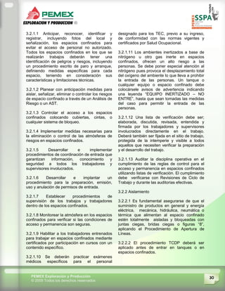 30PEMEX Exploración y Producción
© 2009 Todos los derechos reservados
3.2.1.1 Anticipar, reconocer, identificar y
registrar, incluyendo fotos del local y
señalización, los espacios confinados para
evitar el acceso de personal no autorizado.
Todos los espacios confinados en los que se
realizarán trabajos deberán tener una
identificación de peligros y riesgos, incluyendo
un procedimiento escrito de paro y arranque,
definiendo medidas específicas para cada
espacio, teniendo en consideración sus
características y limitaciones técnicas.
3.2.1.2 Planear con anticipación medidas para
aislar, señalizar, eliminar o controlar los riesgos
de espacio confinado a través de un Análisis de
Riesgo o un AST.
3.2.1.3 Controlar el acceso a los espacios
confinados colocando cubiertas, cintas, o
cualquier sistema de bloqueo.
3.2.1.4 Implementar medidas necesarias para
la eliminación o control de las atmósferas de
riesgos en espacios confinados.
3.2.1.5 Desarrollar e implementar
procedimientos de coordinación de entrada que
garantizan información, conocimiento y
seguridad a todos los trabajadores y
supervisores involucrados.
3.2.1.6 Desarrollar e implantar un
procedimiento para la preparación, emisión,
uso y anulación de permisos de entrada.
3.2.1.7 Establecer procedimientos de
supervisión de los trabajos y trabajadores
dentro de los espacios confinados.
3.2.1.8 Monitorear la atmósfera en los espacios
confinados para verificar si las condiciones de
acceso y permanencia son seguras.
3.2.1.9 Habilitar a los trabajadores entrenados
para trabajar en espacios confinados mediante
certificados por participación en cursos con un
contenido específico.
3.2.1.10 Se deberán practicar exámenes
médicos específicos para el personal
designado para los TEC, previo a su ingreso,
de conformidad con las normas vigentes y
certificados por Salud Ocupacional.
3.2.1.11 Los ambientes inertizados a base de
nitrógeno u otro gas inerte en espacios
confinados, ofrecen un alto riesgo a las
personas. Se debe poner especial atención al
nitrógeno pues provoca el desplazamiento total
del oxígeno del ambiente lo que lleva a prohibir
la entrada de las personas. Un tanque o
cualquier equipo o espacio confinado debe
colocársele avisos de advertencia indicando
una leyenda “EQUIPO INERTIZADO – NO
ENTRE”, hasta que sean tomadas las medidas
del caso para permitir la entrada de las
personas.
3.2.1.12 Una lista de verificación debe ser;
elaborada, discutida, revisada, entendida y
firmada por los trabajadores y supervisores
involucrados directamente en el trabajo.
Deberá también ser fijada en el sitio de trabajo,
protegida de la intemperie y visible a todos
aquellos que necesiten verificar la preparación
y el desarrollo del trabajo.
3.2.1.13 Auditar la disciplina operativa en el
cumplimiento de las reglas de control para el
acceso y permanencia en espacios confinados
utilizando listas de verificación. El cumplimiento
debe verificarse con Revisiones de Ciclo de
Trabajo y durante las auditorias efectivas.
3.2.2 Aislamiento
3.2.2.1 Es fundamental asegurarse de que el
suministro de productos en general y energía
eléctrica, mecánica, hidráulica, neumática o
térmica que alimentan al espacio confinado
estén totalmente aisladas y bloqueadas con
juntas ciegas, bridas ciegas o figuras “8”,
aplicando el Procedimiento de Apertura de
Líneas.
3.2.2.2 El procedimiento TCDP deberá ser
aplicado antes de entrar en tanques o en
espacios confinados.
 