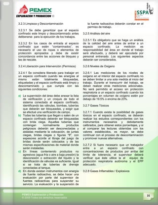31PEMEX Exploración y Producción
© 2009 Todos los derechos reservados
3.2.3 Limpieza y Descontaminación
3.2.3.1 Se debe garantizar que el espacio
confinado este limpio y descontaminado antes
deliberarse para la ejecución de los trabajos.
3.2.3.2 En los casos de entrada al espacio
confinado que estén “contaminados”, es
necesario el uso de ropas o elementos de
protección apropiados y debe de existir
concordancia entre las acciones de bloqueo y
las de rescate.
3.2.4 Liberación para Intervención (Permisos)
3.2.4.1 Se considera liberado para trabajar en
un espacio confinado cuando las energías al
mismo están totalmente bloqueadas,
etiquetadas y el espacio confinado está limpio y
descontaminado y que cumpla con las
siguientes condiciones:
a) La supervisión del área debe anexar la lista
de verificación y un croquis de todo el
sistema conectado al espacio confinado,
identificando las válvulas, bombas, tuberías
que deberán ser bloqueadas, y exigir que
se efectué una verificación de campo.
b) Todas las tuberías que llegan o salen de un
espacio confinado deberán ser bloqueadas
con brida ciega. Aquellas tuberías que
contengan normalmente productos
peligrosos deberán ser desconectadas y
aisladas mediante la colocación, de juntas
ciegas, bridas ciegas o figuras "8", con
espesores acorde al libraje del juego de
bridas donde serán colocados y de las
mismas especificaciones de material donde
serán instaladas.
c) En líneas conteniendo productos no
agresivos (agua fría o aire a baja presión) la
desconexión o extracción del líquido y la
identificación de válvulas es suficiente. Igual
si se trata de tuberías de drenaje
conectadas al tanque.
d) En donde existan instrumentos con energía
de fuente radioactiva, se debe hacer una
evaluación por parte del supervisor de
fuentes radioactivas para suspender su
servicio. La evaluación y la suspensión de
la fuente radioactiva deberán constar en el
permiso de trabajo.
3.2.5 Análisis del aire
3.2.5.1 Es obligatorio que se haga un análisis
de la calidad del aire antes de entrar a un
espacio confinado. La medición es
responsabilidad del área en donde el trabajo
será efectuado, y deberá ser ejecutada por
personal entrenado. Los siguientes aspectos
deberán ser considerados.
3.2.6 Niveles de Oxigeno
3.2.6.1 Las mediciones de los niveles de
oxígeno en el interior del espacio confinado no
se deben limitar a una sola medida al inicio del
trabajo. Durante el transcurrir del trabajo, se
deben realizar otras mediciones adicionales.
No será permitido el acceso sin protección
respiratoria a un espacio confinado cuando los
porcentajes en volumen de oxígeno estén por
debajo de 19.5% o encima de 23%.
3.2.7 Gases Tóxicos
3.2.7.1 Cuando exista la posibilidad de gases
tóxicos en el espacio confinado, se deberán
realizar los estudios correspondientes con los
instrumentos necesarios y debidamente
calibrados, para obtener estos porcentajes, y si
al comparar las lecturas obtenidas con los
valores establecidos, es mayor, se debe
continuar con el proceso de descontaminación
y promover nuevas alternativas.
3.2.7.2 Si fuere necesario que un trabajador
entre a un espacio confinado con
concentraciones de productos por arriba del
límite de tolerancia, el supervisor deberá
verificar que éste utilice la el equipo de
protección respiratoria autónoma y el EPP
adecuado.
3.2.8 Gases Inflamables / Explosivos
 