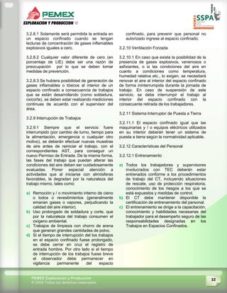 32PEMEX Exploración y Producción
© 2009 Todos los derechos reservados
3.2.8.1 Solamente será permitida la entrada en
un espacio confinado cuando se tengan
lecturas de concentración de gases inflamables
explosivos iguales a cero.
3.2.8.2 Cualquier valor diferente de cero (en
porcentaje de LIE) debe ser una razón de
preocupación por lo que se deben tomar
medidas de prevención.
3.2.8.3 Se hubiera posibilidad de generación de
gases inflamables o tóxicos al interior de un
espacio confinado a consecuencia de trabajos
que se están desarrollando (como soldadura,
oxicorte), se deben estar realizando mediciones
continuas de acuerdo con el supervisor del
área.
3.2.9 Interrupción de Trabajos
3.2.9.1 Siempre que el servicio fuere
interrumpido (por cambio de turno, tiempo para
la alimentación, emergencia o cualquier otro
motivo), se deberán efectuar nuevas muestras
de aire antes de reiniciar el trabajo, con el
correspondientes AST, para conseguir un
nuevo Permiso de Entrada. De la misma forma,
las fases del trabajo que puedan alterar las
condiciones del aire deben ser cuidadosamente
evaluadas. Poner especial atención a
actividades que al iniciarse con atmósferas
favorables, la degradan por la naturaleza del
trabajo mismo, tales como:
a) Remoción y / o movimiento interno de cieno
o lodos o revestimientos (generalmente
emanan gases o vapores, perjudicando la
calidad del aire interior).
b) Uso prolongado de soldadura y corte, que
por la naturaleza del trabajo consumen el
oxígeno ambiental.
c) Trabajos de limpieza con chorro de arena
que generan grandes cantidades de polvo.
d) Si el tiempo de interrupción del los trabajos
en el espacio confinado fuese prolongado,
se debe cerrar en cruz el registro de
entrada hombre. Por otro lado si el tiempo
de interrupción de los trabajos fuese breve
el observador debe permanecer en
vigilancia permanente del espacio
confinado, para prevenir que personal no
autorizado ingrese al espacio confinado.
3.2.10 Ventilación Forzada
3.2.10.1 En caso que exista la posibilidad de la
presencia de gases explosivos, venenosos o
asfixiantes, o si las condiciones del aire en
cuanto a condiciones como temperatura,
humedad relativa etc., lo exigen, se necesitará
renovar el aire al interior del espacio confinado
de forma ininterrumpida durante la jornada de
trabajo. En caso de suspensión de este
servicio, se debe interrumpir el trabajo al
interior del espacio confinado con la
consecuente retirada de los trabajadores.
3.2.11 Sistema Interruptor de Puesta a Tierra
3.2.11.1 El espacio confinado igual que las
maquinarias y / o equipos eléctricos utilizados
en su interior deberán tener un sistema de
puesta a tierra según la normatividad aplicable.
3.2.12 Características del Personal
3.2.12.1 Entrenamiento
a) Todos los trabajadores y supervisores
involucrados con TEC deberán estar
entrenados conforme a los procedimientos
de trabajo del CT, incluyendo situaciones
de rescate, uso de protección respiratoria,
conocimiento de los riesgos a los que se
está expuestos y medidas de control.
b) El CT debe mantener disponible la
certificación de entrenamiento del personal.
c) El entrenamiento se dirige a la capacitación,
conocimiento y habilidades necesarias del
trabajador para el desempeño seguro de las
responsabilidades designadas en los
Trabajos en Espacios Confinados.
 