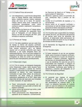 33PEMEX Exploración y Producción
© 2009 Todos los derechos reservados
3.2.12.2 Aptitud Física del personal
a) Los trabajadores y supervisores designados
para el trabajo deberán estar físicamente
aptos, mediante examen médico realizado
antes del inicio de la tarea. El examen
médico abarca entre otros: evaluación de
condiciones psicológicas, pulso (ritmo
cardiaco), presión, respiración, temperatura,
entre otros.
b) Los Servicios de Salud en el Trabajo deben
emitir un certificado de capacidad física
para el Trabajador, el cual deberá estar
anexo a la lista de chequeo del PDT, para
entrada en espacios confinados.
3.2.13 Período de Trabajo
3.2.13.1 Se debe establecer que por cada hora
de trabajo al interior del espacio confinado
cuando se está usando ropa especial (trajes de
hule, equipo autónomo, etc.), se deberá
reposar por un período suficiente para lograr
descanso, y así evitar desgaste físico por
sobrecarga térmica. Por lo que para trabajos en
espacios confinados que requieren de tiempos
prologados se debe de contar con suficiente
personal para reemplazarlos periódicamente.
3.2.14 Observador (Vigía)
3.2.14.1 Por lo menos, un trabajador designado
como Observador (vigía), debe situarse fuera
del espacio confinado y usando los mismos
equipos y protecciones de los trabajadores que
estuvieran al interior. En caso recipientes
inertizados el vigía debe utilizar de protección
respiratoria. En otros casos la protección
respiratoria establecida en el PDT, debe estar
disponible del lado del vigía para uso inmediato
si fuere necesario; El vigía deberá:
a) Tener comunicación permanente con el
(los) trabajador (es) que estén al interior del
espacio confinado.
b) Llevar control del personal que entra y sale
del espacio confinado.
c) Tener comunicación con; Responsable de
operación de la instalación, Contraincendio,
los Servicios de Salud en el Trabajo y los
que el propio CT determine.
d) Mantener vigilancia sobre el suministro de
aire, verificando flujo y presión en las
líneas.
e) Auxiliar en el suministro de equipos y / o
herramientas.
f) Nunca entrar en el espacio confinado y
permanecer en sitio de trabajo cuando haya
personal al interior del espacio confinado.
g) Solicitar el apoyo de brigadas de rescate.
3.2.14.2 Cuando sean suspendidos los trabajos
por cambio de turno, por descanso del personal
o por tiempo para toma de alimentos del
personal, el observador debe permanecer en
sitio o bien se debe de cerrar en cruz el registro
de entrada hombre de equipo.
3.2.15 Elementos de Seguridad en caso de
Emergencia
3.2.15.1 Escalera rígida
a) Si fuese necesario el uso de una escalera
rígida, para el acceso al espacio confinado,
ésta se colocará en el punto de entrada al
recipiente o espacio confinado, siguiendo
las normas y/o procedimiento para TEC y /
o uso de escaleras. En caso de que por la
profundidad sea impráctico o inseguro el
uso de escaleras rígidas, se debe disponer
de facilidades mecánicas para facilitar el
descenso y ascenso del trabajador en el
interior del espacio confinado.
3.2.15.2 Cinturón de Seguridad
a) El personal que ingrese al espacio
confinado y para efecto de un posible
rescate debe usar cinturón de seguridad
tipo paracaidista en material nylon o de
cuero, no utilizarlos fabricados en material
nylon en caso de soldadura o de existencia
de materiales incompatibles con el nylon.
 