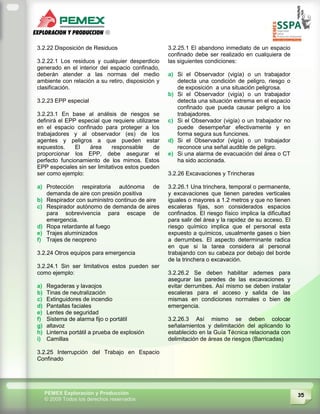 35PEMEX Exploración y Producción
© 2009 Todos los derechos reservados
3.2.22 Disposición de Residuos
3.2.22.1 Los residuos y cualquier desperdicio
generado en el interior del espacio confinado,
deberán atender a las normas del medio
ambiente con relación a su retiro, disposición y
clasificación.
3.2.23 EPP especial
3.2.23.1 En base al análisis de riesgos se
definirá el EPP especial que requiere utilizarse
en el espacio confinado para proteger a los
trabajadores y al observador (es) de los
agentes y peligros a que pueden estar
expuestos. El área responsable de
proporcionar los EPP, debe asegurar el
perfecto funcionamiento de los mimos. Estos
EPP especiales sin ser limitativos estos pueden
ser como ejemplo:
a) Protección respiratoria autónoma de
demanda de aire con presión positiva
b) Respirador con suministro continuo de aire
c) Respirador autónomo de demanda de aires
para sobrevivencia para escape de
emergencia.
d) Ropa retardante al fuego
e) Trajes aluminizados
f) Trajes de neopreno
3.2.24 Otros equipos para emergencia
3.2.24.1 Sin ser limitativos estos pueden ser
como ejemplo:
a) Regaderas y lavaojos
b) Tinas de neutralización
c) Extinguidores de incendio
d) Pantallas faciales
e) Lentes de seguridad
f) Sistema de alarma fijo o portátil
g) altavoz
h) Linterna portátil a prueba de explosión
i) Camillas
3.2.25 Interrupción del Trabajo en Espacio
Confinado
3.2.25.1 El abandono inmediato de un espacio
confinado debe ser realizado en cualquiera de
las siguientes condiciones:
a) Si el Observador (vigía) o un trabajador
detecta una condición de peligro, riesgo o
de exposición a una situación peligrosa.
b) Si el Observador (vigía) o un trabajador
detecta una situación extrema en el espacio
confinado que pueda causar peligro a los
trabajadores.
c) Si el Observador (vigía) o un trabajador no
puede desempeñar efectivamente y en
forma segura sus funciones.
d) Si el Observador (vigía) o un trabajador
reconoce una señal audible de peligro.
e) Si una alarma de evacuación del área o CT
ha sido accionada.
3.2.26 Excavaciones y Trincheras
3.2.26.1 Una trinchera, temporal o permanente,
y excavaciones que tienen paredes verticales
iguales o mayores a 1.2 metros y que no tienen
escaleras fijas, son considerados espacios
confinados. El riesgo físico implica la dificultad
para salir del área y la rapidez de su acceso. El
riesgo químico implica que el personal esta
expuesto a químicos, usualmente gases o bien
a derrumbes. El aspecto determinante radica
en que si la tarea considera al personal
trabajando con su cabeza por debajo del borde
de la trinchera o excavación.
3.2.26.2 Se deben habilitar ademes para
asegurar las paredes de las excavaciones y
evitar derrumbes. Así mismo se deben instalar
escaleras para el acceso y salida de las
mismas en condiciones normales o bien de
emergencia.
3.2.26.3 Así mismo se deben colocar
señalamientos y delimitación del aplicando lo
establecido en la Guía Técnica relacionada con
delimitación de áreas de riesgos (Barricadas)
 