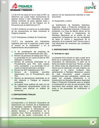 36PEMEX Exploración y Producción
© 2009 Todos los derechos reservados
3.2.26.4 En los casos en los en base al AST, se
determine que puede haber emanaciones de
agentes tóxicos o bien inflamables se deben
realizar monitoreo de estos agentes antes y
durante la ejecución de los trabajos con la
frecuencia que se determine por CT.
3.2.26.5 Conforme el avance en la profundidad
de las excavaciones se debe monitorear el
Oxígeno presente.
3.2.27 Indicadores y Análisis de Tendencias
3.2.27.1 Los siguientes son indicadores
sugeridos para que el supervisor pueda medir
el avance en la implantación y en la
implementación del procedimiento.
a) % de cumplimiento del programa de
implantación del Procedimiento para TEC.
b) Número de permisos de trabajo para TEC, y
su porcentaje (%) en cuanto al total de TEC
realizados y cerrados.
c) Número de personas entrenadas en el
Procedimiento para TEC, tanto propios
como contratistas, y su porcentaje (%) en
cuanto al total de personas a entrenar.
d) Número de AST realizados para TEC.
e) Número de Incidentes ocurridos
relacionados con el Procedimiento para
TEC.
f) Número de desviaciones detectadas en el
IAS referente a Trabajos en espacios
confinados.
g) Se sugiere hacer gráficas de cada uno de
los indicadores comparándolos contra los
objetivos para efectuar un análisis de
tendencias.
4. DISPOSICIONES FINALES
4.1 Interpretación
Corresponderá a la Dirección Corporativa de
Operaciones por conducto de la Subdirección
de Disciplina Operativa, Seguridad Salud y
Protección Ambiental, la interpretación para
efectos técnicos y administrativos de la
presente Guía Técnica recabando la previa
opinión de las partes involucradas en el
ejercicio de las disposiciones descritas en este
documento.
4.2 Supervisión y control
La Subdirección de Disciplina Operativa,
Seguridad, Salud y Protección Ambiental, las
Auditorias de Seguridad Industrial y Protección
Ambiental y la Línea de Mando dentro de los
Centros de Trabajo e Instalaciones de
Petróleos Mexicanos en el ámbito de sus
respectivas competencias son las encargadas
de llevar el control y seguimiento de la
aplicación de la presente Guía Técnica para lo
cual efectuarán las revisiones que consideren
pertinentes.
5. DISPOSICIONES TRANSITORIAS
5.1 Entrada en vigor
La presente Guía entrará en vigor a partir de la
fecha de su autorización por parte del Director
Corporativo de Operaciones. A partir de la
fecha de emisión de esta Guía Técnica, se deja
sin efecto todas las disposiciones de carácter
interno que se relacionen con esta materia y se
opongan a la misma. Cualquier área
perteneciente a Petróleos Mexicanos usuaria
de este documento, puede proponer
modificaciones para actualizarlo, mismas que
deben ser enviadas oficialmente a la
Subdirección de Disciplina Operativa Seguridad
Salud y Protección Ambiental, para su análisis
e incorporación en caso de que procedan. Este
documento será revisado cada cinco años o
antes si las propuestas de modificación lo
ameritan.
 