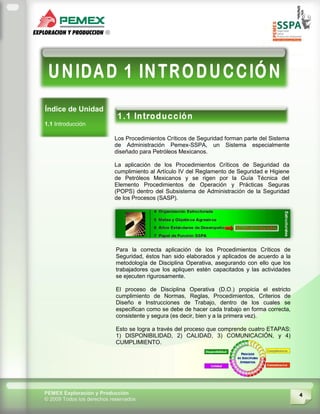 4PEMEX Exploración y Producción
© 2009 Todos los derechos reservados
Índice de Unidad
1.1 Introducción
Los Procedimientos Críticos de Seguridad forman parte del Sistema
de Administración Pemex-SSPA, un Sistema especialmente
diseñado para Petróleos Mexicanos.
La aplicación de los Procedimientos Críticos de Seguridad da
cumplimiento al Artículo IV del Reglamento de Seguridad e Higiene
de Petróleos Mexicanos y se rigen por la Guía Técnica del
Elemento Procedimientos de Operación y Prácticas Seguras
(POPS) dentro del Subsistema de Administración de la Seguridad
de los Procesos (SASP).
Para la correcta aplicación de los Procedimientos Críticos de
Seguridad, éstos han sido elaborados y aplicados de acuerdo a la
metodología de Disciplina Operativa, asegurando con ello que los
trabajadores que los apliquen estén capacitados y las actividades
se ejecuten rigurosamente.
El proceso de Disciplina Operativa (D.O.) propicia el estricto
cumplimiento de Normas, Reglas, Procedimientos, Criterios de
Diseño e Instrucciones de Trabajo, dentro de los cuales se
especifican como se debe de hacer cada trabajo en forma correcta,
consistente y segura (es decir, bien y a la primera vez).
Esto se logra a través del proceso que comprende cuatro ETAPAS:
1) DISPONIBILIDAD, 2) CALIDAD, 3) COMUNICACIÓN, y 4)
CUMPLIMIENTO.
 