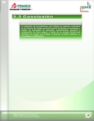 45PEMEX Exploración y Producción
© 2009 Todos los derechos reservados
La utilización del procedimiento para trabajos en espacios confinados
en los Centros de Trabajo permitirá prevenir incidentes y/o accidentes y
realizar las actividades de reparación, mantenimiento, operación y
construcción de forma segura, a través de un proceso formal para
identificar los riesgos que protejan al personal, al medio ambiente y a
los equipos e instalaciones.
 
