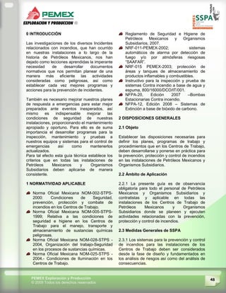 48PEMEX Exploración y Producción
© 2009 Todos los derechos reservados
0 INTRODUCCIÓN
Las investigaciones de los diversos Incidentes
relacionados con incendios, que han ocurrido
en nuestras instalaciones a lo largo de la
historia de Petróleos Mexicanos, nos han
dejado como lecciones aprendidas la imperante
necesidad de desarrollar documentos
normativos que nos permitan planear de una
manera más eficiente las actividades
consideradas como peligrosas, así como
establecer cada vez mejores programas y
acciones para la prevención de incidentes.
También es necesario mejorar nuestros planes
de respuesta a emergencias para estar mejor
preparados ante eventos inesperados, así
mismo es indispensable mejorar las
condiciones de seguridad de nuestras
instalaciones, proporcionando el mantenimiento
apropiado y oportuno. Para ello es de suma
importancia el desarrollar programas para la
inspección, mantenimiento y pruebas a
nuestros equipos y sistemas para el control de
emergencias así como mantenerlos
actualizados.
Para tal efecto esta guía técnica establece los
criterios que en todas las instalaciones de
Petróleos Mexicanos y Organismos
Subsidiarios deben aplicarse de manera
consistente.
1 NORMATIVIDAD APLICABLE
Norma Oficial Mexicana NOM-002-STPS-
2000: Condiciones de Seguridad,
prevención, protección y combate de
incendios en los Centros de Trabajo.
Norma Oficial Mexicana NOM-005-STPS-
1999; Relativa a las condiciones de
seguridad e higiene en los Centros de
Trabajo para el manejo, transporte y
almacenamiento de sustancias químicas
peligrosas.
Norma Oficial Mexicana NOM-028-STPS -
2004, Organización del trabajo-Seguridad
en los procesos de sustancias químicas.
Norma Oficial Mexicana NOM-025-STPS -
2004.- Condiciones de Iluminación en los
Centros de Trabajo.
Reglamento de Seguridad e Higiene de
Petróleos Mexicanos y Organismos
Subsidiarios, 2007.
NRF-011-PEMEX-2002; sistemas
automáticos de alarma por detección de
fuego y/o por atmósferas riesgosas
“SAAFAR”.
NRF-015 PEMEX-2003; protección de
áreas y tanques de almacenamiento de
productos inflamables y combustibles.
Instructivo para la inspección y prueba de
sistemas Contra incendio a base de agua y
espuma, 800/16000/DCO/IT/001.
NFPA-20, Edición 2007 –Bombas
Estacionarias Contra incendio.
NFPA-12, Edición 2008 – Sistemas de
Extinción a base de bióxido de carbono.
2 DISPOSICIONES GENERALES
2.1 Objeto
Establecer las disposiciones necesarias para
definir los planes, programas de trabajo y
procedimientos que en los Centros de Trabajo,
deben desarrollarse y ponerse en práctica para
la prevención, protección y control de incendios
en las instalaciones de Petróleos Mexicanos y
Organismos Subsidiarios.
2.2 Ámbito de Aplicación
2.2.1 La presente guía es de observancia
obligatoria para todo el personal de Petróleos
Mexicanos y Organismos Subsidiarios y
contratistas y aplicable en todas las
instalaciones de los Centros de Trabajo de
Petróleos Mexicanos y Organismos
Subsidiarios donde se planeen y ejecuten
actividades relacionadas con la prevención,
protección y control de incendios.
2.3 Medidas Generales de SSPA
2.3.1 Los sistemas para la prevención y control
de incendios para las instalaciones de los
Centros de Trabajo deben ser considerados
desde la fase de diseño y fundamentados en
los análisis de riesgos así como del análisis de
consecuencias.
 