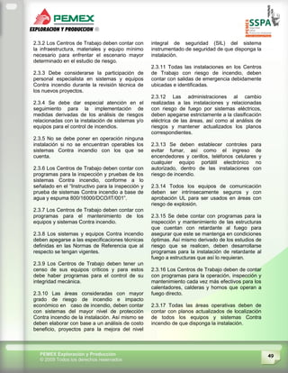 49PEMEX Exploración y Producción
© 2009 Todos los derechos reservados
2.3.2 Los Centros de Trabajo deben contar con
la infraestructura, materiales y equipo mínimo
necesario para enfrentar el escenario mayor
determinado en el estudio de riesgo.
2.3.3 Debe considerarse la participación de
personal especialista en sistemas y equipos
Contra incendio durante la revisión técnica de
los nuevos proyectos.
2.3.4 Se debe dar especial atención en el
seguimiento para la implementación de
medidas derivadas de los análisis de riesgos
relacionadas con la instalación de sistemas y/o
equipos para el control de incendios.
2.3.5 No se debe poner en operación ninguna
instalación si no se encuentran operables los
sistemas Contra incendio con los que se
cuenta.
2.3.6 Los Centros de Trabajo deben contar con
programas para la inspección y pruebas de los
sistemas Contra incendio, conforme a lo
señalado en el “Instructivo para la inspección y
prueba de sistemas Contra incendio a base de
agua y espuma 800/16000/DCO/IT/001”.
2.3.7 Los Centros de Trabajo deben contar con
programas para el mantenimiento de los
equipos y sistemas Contra incendio.
2.3.8 Los sistemas y equipos Contra incendio
deben apegarse a las especificaciones técnicas
definidas en las Normas de Referencia que al
respecto se tengan vigentes.
2.3.9 Los Centros de Trabajo deben tener un
censo de sus equipos críticos y para estos
debe haber programas para el control de su
integridad mecánica.
2.3.10 Las áreas consideradas con mayor
grado de riesgo de incendio e impacto
económico en caso de incendio, deben contar
con sistemas del mayor nivel de protección
Contra incendio de la instalación. Así mismo se
deben elaborar con base a un análisis de costo
beneficio, proyectos para la mejora del nivel
integral de seguridad (SIL) del sistema
instrumentado de seguridad de que disponga la
instalación.
2.3.11 Todas las instalaciones en los Centros
de Trabajo con riesgo de incendio, deben
contar con salidas de emergencia debidamente
ubicadas e identificadas.
2.3.12 Las administraciones al cambio
realizadas a las instalaciones y relacionadas
con riesgo de fuego por sistemas eléctricos,
deben apegarse estrictamente a la clasificación
eléctrica de las áreas, así como al análisis de
riesgos y mantener actualizados los planos
correspondientes.
2.3.13 Se deben establecer controles para
evitar fumar, así como el ingreso de
encendedores y cerillos, teléfonos celulares y
cualquier equipo portátil electrónico no
autorizado, dentro de las instalaciones con
riesgo de incendio.
2.3.14 Todos los equipos de comunicación
deben ser intrínsecamente seguros y con
aprobación UL para ser usados en áreas con
riesgo de explosión.
2.3.15 Se debe contar con programas para la
inspección y mantenimiento de las estructuras
que cuentan con retardante al fuego para
asegurar que este se mantenga en condiciones
óptimas. Así mismo derivado de los estudios de
riesgo que se realicen, deben desarrollarse
programas para la instalación de retardante al
fuego a estructuras que así lo requieran.
2.3.16 Los Centros de Trabajo deben de contar
con programas para la operación, inspección y
mantenimiento cada vez más efectivos para los
calentadores, calderas y hornos que operan a
fuego directo.
2.3.17 Todas las áreas operativas deben de
contar con planos actualizados de localización
de todos los equipos y sistemas Contra
incendio de que disponga la instalación.
 