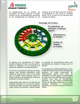 5PEMEX Exploración y Producción
© 2009 Todos los derechos reservados
El establecimiento de un permiso y/o
autorización de trabajo particular a menudo
proviene de las recomendaciones recurrentes
en las investigaciones de incidentes en los
procesos. El uso de dichos permisos minimiza
la probabilidad de que ocurra un incidente
similar, tal es el caso de los Permisos para
Trabajos con Riesgo.
Un ejemplo es el procedimiento de “Tarjeta,
Candado, Despeje y Prueba”, que nos ayuda a
reducir la exposición de las personas con
elementos o sistemas con energía presente.
El error de no proporcionar prácticas de trabajo
seguras para aquellas operaciones cuyos
riesgos se conocen y/o el error de no cuidar
que se cumplan dichas prácticas ponen en
riesgo al personal, las instalaciones, el proceso
productivo y al medio ambiente.
Usted deberá estar atento en la aplicación de
Disciplina Operativa en su área de trabajo,
comenzando desde el permiso de trabajo con
riesgo cuando sea requerido. Además deberá
de consultar los procedimientos críticos más
actualizados que amparan el trabajo que va a
ejecutar.
A nivel general en Petróleos Mexicanos, se han
emitido 8 Procedimientos Críticos de Seguridad
genéricos, los cuales proporcionan los
requerimientos básicos para hacer las
actividades de forma segura. Particularmente
en cada una de las Subdirecciones de PEP y
tomando como base los Procedimientos
genéricos, se han emitido Procedimientos
Críticos de Seguridad específicos, los cuales
describen actividades y requerimientos
específicos, de acuerdo al proceso en donde se
aplican.
 