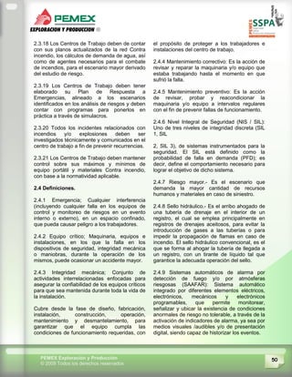 50PEMEX Exploración y Producción
© 2009 Todos los derechos reservados
2.3.18 Los Centros de Trabajo deben de contar
con sus planos actualizados de la red Contra
incendio, los cálculos de demanda de agua, así
como de agentes necesarios para el combate
de incendios, para el escenario mayor derivado
del estudio de riesgo.
2.3.19 Los Centros de Trabajo deben tener
elaborado su Plan de Respuesta a
Emergencias, alineado a los escenarios
identificados en los análisis de riesgos y deben
contar con programas para ponerlos en
práctica a través de simulacros.
2.3.20 Todos los incidentes relacionados con
incendios y/o explosiones deben ser
investigados técnicamente y comunicados en el
centro de trabajo a fin de prevenir recurrencias.
2.3.21 Los Centros de Trabajo deben mantener
control sobre sus máximos y mínimos de
equipo portátil y materiales Contra incendio,
con base a la normatividad aplicable.
2.4 Definiciones.
2.4.1 Emergencia; Cualquier interferencia
(incluyendo cualquier falla en los equipos de
control y monitoreo de riesgos en un evento
interno o externo), en un espacio confinado,
que pueda causar peligro a los trabajadores.
2.4.2 Equipo crítico; Maquinaria, equipos e
instalaciones, en los que la falla en los
dispositivos de seguridad, integridad mecánica
o maniobras, durante la operación de los
mismos, puede ocasionar un accidente mayor.
2.4.3 Integridad mecánica; Conjunto de
actividades interrelacionadas enfocadas para
asegurar la confiabilidad de los equipos críticos
para que sea mantenida durante toda la vida de
la instalación.
Cubre desde la fase de diseño, fabricación,
instalación, construcción, operación,
mantenimiento y desmantelamiento, para
garantizar que el equipo cumpla las
condiciones de funcionamiento requeridas, con
el propósito de proteger a los trabajadores e
instalaciones del centro de trabajo.
2.4.4 Mantenimiento correctivo: Es la acción de
revisar y reparar la maquinaria y/o equipo que
estaba trabajando hasta el momento en que
sufrió la falla.
2.4.5 Mantenimiento preventivo: Es la acción
de revisar, probar y reacondicionar la
maquinaria y/o equipo a intervalos regulares
con el fin de prevenir fallas de funcionamiento.
2.4.6 Nivel Integral de Seguridad (NIS / SIL):
Uno de tres niveles de integridad discreta (SIL
1, SIL
2, SIL 3), de sistemas instrumentados para la
seguridad. El SIL está definido como la
probabilidad de falla en demanda (PFD); es
decir, define el comportamiento necesario para
lograr el objetivo de dicho sistema.
2.4.7 Riesgo mayor.- Es el escenario que
demanda la mayor cantidad de recursos
humanos y materiales en caso de siniestro.
2.4.8 Sello hidráulico.- Es el arribo ahogado de
una tubería de drenaje en el interior de un
registro, el cual se emplea principalmente en
registros de drenajes aceitosos, para evitar la
introducción de gases a las tuberías o para
impedir la propagación de flamas en caso de
incendio. El sello hidráulico convencional, es el
que se forma al ahogar la tubería de llegada a
un registro, con un tirante de líquido tal que
garantice la adecuada operación del sello.
2.4.9 Sistemas automáticos de alarma por
detección de fuego y/o por atmósferas
riesgosas (SAAFAR): Sistema automático
integrado por diferentes elementos eléctricos,
electrónicos, mecánicos y electrónicos
programables, que permite monitorear,
señalizar y ubicar la existencia de condiciones
anormales de riesgo no tolerable, a través de la
activación de indicadores de alarma, ya sea por
medios visuales /audibles y/o de presentación
digital, siendo capaz de historizar los eventos.
 