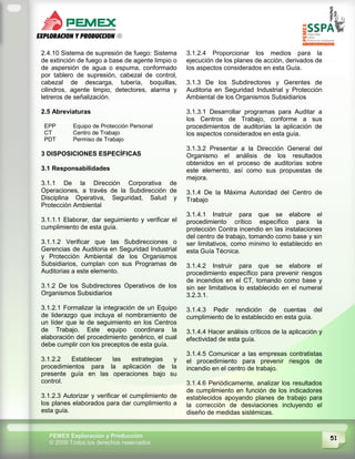 51PEMEX Exploración y Producción
© 2009 Todos los derechos reservados
2.4.10 Sistema de supresión de fuego: Sistema
de extinción de fuego a base de agente limpio o
de aspersión de agua o espuma, conformado
por tablero de supresión, cabezal de control,
cabezal de descarga, tubería, boquillas,
cilindros, agente limpio, detectores, alarma y
letreros de señalización.
2.5 Abreviaturas
EPP Equipo de Protección Personal
CT Centro de Trabajo
PDT Permiso de Trabajo
3 DISPOSICIONES ESPECÍFICAS
3.1 Responsabilidades
3.1.1 De la Dirección Corporativa de
Operaciones, a través de la Subdirección de
Disciplina Operativa, Seguridad, Salud y
Protección Ambiental
3.1.1.1 Elaborar, dar seguimiento y verificar el
cumplimiento de esta guía.
3.1.1.2 Verificar que las Subdirecciones o
Gerencias de Auditoria en Seguridad Industrial
y Protección Ambiental de los Organismos
Subsidiarios, cumplan con sus Programas de
Auditorias a este elemento.
3.1.2 De los Subdirectores Operativos de los
Organismos Subsidiarios
3.1.2.1 Formalizar la integración de un Equipo
de liderazgo que incluya el nombramiento de
un líder que le de seguimiento en los Centros
de Trabajo. Este equipo coordinara la
elaboración del procedimiento genérico, el cual
debe cumplir con los preceptos de esta guía.
3.1.2.2 Establecer las estrategias y
procedimientos para la aplicación de la
presente guía en las operaciones bajo su
control.
3.1.2.3 Autorizar y verificar el cumplimiento de
los planes elaborados para dar cumplimiento a
esta guía.
3.1.2.4 Proporcionar los medios para la
ejecución de los planes de acción, derivados de
los aspectos considerados en esta Guía.
3.1.3 De los Subdirectores y Gerentes de
Auditoria en Seguridad Industrial y Protección
Ambiental de los Organismos Subsidiarios
3.1.3.1 Desarrollar programas para Auditar a
los Centros de Trabajo, conforme a sus
procedimientos de auditorías la aplicación de
los aspectos considerados en esta guía.
3.1.3.2 Presentar a la Dirección General del
Organismo el análisis de los resultados
obtenidos en el proceso de auditorías sobre
este elemento, así como sus propuestas de
mejora.
3.1.4 De la Máxima Autoridad del Centro de
Trabajo
3.1.4.1 Instruir para que se elabore el
procedimiento crítico específico para la
protección Contra incendio en las instalaciones
del centro de trabajo, tomando como base y sin
ser limitativos, como mínimo lo establecido en
esta Guía Técnica.
3.1.4.2 Instruir para que se elabore el
procedimiento específico para prevenir riesgos
de incendios en el CT, tomando como base y
sin ser limitativos lo establecido en el numeral
3.2.3.1.
3.1.4.3 Pedir rendición de cuentas del
cumplimiento de lo establecido en esta guía.
3.1.4.4 Hacer análisis críticos de la aplicación y
efectividad de esta guía.
3.1.4.5 Comunicar a las empresas contratistas
el procedimiento para prevenir riesgos de
incendio en el centro de trabajo.
3.1.4.6 Periódicamente, analizar los resultados
de cumplimiento en función de los indicadores
establecidos apoyando planes de trabajo para
la corrección de desviaciones incluyendo el
diseño de medidas sistémicas.
 