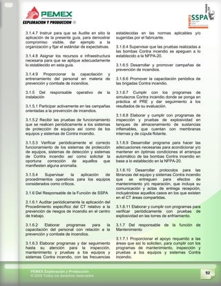 52PEMEX Exploración y Producción
© 2009 Todos los derechos reservados
3.1.4.7 Instruir para que se Audite en sitio la
aplicación de la presente guía, para demostrar
compromiso visible, dar ejemplo a la
organización y fijar el estándar de expectativas.
3.1.4.8 Asignar los recursos e infraestructura
necesaria para que se aplique adecuadamente
lo establecido en esta guía.
3.1.4.9 Proporcionar la capacitación y
entrenamiento del personal en materia de
prevención y combate de incendios.
3.1.5 Del responsable operativo de la
instalación
3.1.5.1 Participar activamente en las campañas
orientadas a la prevención de incendios.
3.1.5.2 Recibir las pruebas de funcionamiento
que se realicen periódicamente a los sistemas
de protección de equipos así como de los
equipos y sistemas de Contra incendio.
3.1.5.3 Verificar periódicamente el correcto
funcionamiento de los sistemas de protección
de equipos, sistemas de detección y sistemas
de Contra incendio así como solicitar la
oportuna corrección de aquellos que
manifiesten alguna anomalía.
3.1.5.4 Supervisar la aplicación de
procedimientos operativos para los equipos
considerados como críticos.
3.1.6 Del Responsable de la Función de SSPA
3.1.6.1 Auditar periódicamente la aplicación del
Procedimiento específico del CT relativo a la
prevención de riesgos de incendio en el centro
de trabajo.
3.1.6.2 Elaborar programas para la
capacitación del personal con relación a la
prevención y combate de incendios.
3.1.6.3 Elaborar programas y dar seguimiento
hasta su atención para la inspección,
mantenimiento y pruebas a los equipos y
sistemas Contra incendio, con las frecuencias
establecidas en las normas aplicables y/o
sugeridas por el fabricante.
3.1.6.4 Supervisar que las pruebas realizadas a
las bombas Contra incendio se apeguen a lo
establecido a la NFPA-20.
3.1.6.5 Desarrollar y promover campañas de
prevención de incendios.
3.1.6.6 Promover la capacitación periódica de
las brigadas Contra incendio.
3.1.6.7 Cumplir con los programas de
simulacros Contra incendio donde se ponga en
práctica el PRE y dar seguimiento a los
resultados de su evaluación.
3.1.6.8 Elaborar y cumplir con programas de
inspección y pruebas de explosividad en
tanques de almacenamiento de sustancias
inflamables, que cuentan con membranas
internas y de cúpula flotante.
3.1.6.9 Desarrollar programa para hacer las
adecuaciones necesarias para acondicionar y/o
mantener en óptimas condiciones el arranque
automático de las bombas Contra incendio en
base a lo establecido en la NFPA-20.
3.1.6.10 Desarrollar protocolos para las
libranzas del equipo y sistemas Contra incendio
que se entreguen para efectos de
mantenimiento y/o reparación, que incluya su
comunicación y actas de entrega recepción,
incluyéndose aquellos casos en los que existen
en el CT áreas compartidas.
3.1.6.11 Elaborar y cumplir con programas para
verificar periódicamente con pruebas de
explosividad en las torres de enfriamiento.
3.1.7 Del responsable de la función de
Mantenimiento
3.1.7.1 Proporcionar el apoyo requerido a las
áreas que así lo soliciten, para cumplir con los
programas de mantenimiento, inspección y
pruebas a los equipos y sistemas Contra
incendio.
 