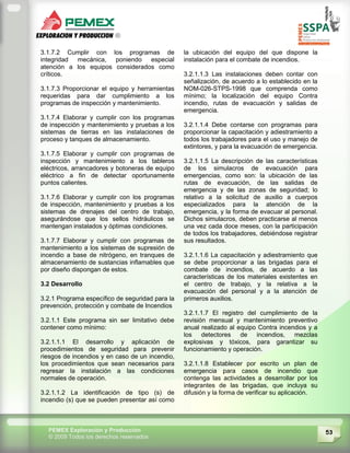 53PEMEX Exploración y Producción
© 2009 Todos los derechos reservados
3.1.7.2 Cumplir con los programas de
integridad mecánica, poniendo especial
atención a los equipos considerados como
críticos.
3.1.7.3 Proporcionar el equipo y herramientas
requeridas para dar cumplimiento a los
programas de inspección y mantenimiento.
3.1.7.4 Elaborar y cumplir con los programas
de inspección y mantenimiento y pruebas a los
sistemas de tierras en las instalaciones de
proceso y tanques de almacenamiento.
3.1.7.5 Elaborar y cumplir con programas de
inspección y mantenimiento a los tableros
eléctricos, arrancadores y botoneras de equipo
eléctrico a fin de detectar oportunamente
puntos calientes.
3.1.7.6 Elaborar y cumplir con los programas
de inspección, mantenimiento y pruebas a los
sistemas de drenajes del centro de trabajo,
asegurándose que los sellos hidráulicos se
mantengan instalados y óptimas condiciones.
3.1.7.7 Elaborar y cumplir con programas de
mantenimiento a los sistemas de supresión de
incendio a base de nitrógeno, en tranques de
almacenamiento de sustancias inflamables que
por diseño dispongan de estos.
3.2 Desarrollo
3.2.1 Programa específico de seguridad para la
prevención, protección y combate de Incendios
3.2.1.1 Este programa sin ser limitativo debe
contener como mínimo:
3.2.1.1.1 El desarrollo y aplicación de
procedimientos de seguridad para prevenir
riesgos de incendios y en caso de un incendio,
los procedimientos que sean necesarios para
regresar la instalación a las condiciones
normales de operación.
3.2.1.1.2 La identificación de tipo (s) de
incendio (s) que se pueden presentar así como
la ubicación del equipo del que dispone la
instalación para el combate de incendios.
3.2.1.1.3 Las instalaciones deben contar con
señalización, de acuerdo a lo establecido en la
NOM-026-STPS-1998 que comprenda como
mínimo; la localización del equipo Contra
incendio, rutas de evacuación y salidas de
emergencia.
3.2.1.1.4 Debe contarse con programas para
proporcionar la capacitación y adiestramiento a
todos los trabajadores para el uso y manejo de
extintores, y para la evacuación de emergencia.
3.2.1.1.5 La descripción de las características
de los simulacros de evacuación para
emergencias, como son: la ubicación de las
rutas de evacuación, de las salidas de
emergencia y de las zonas de seguridad; lo
relativo a la solicitud de auxilio a cuerpos
especializados para la atención de la
emergencia, y la forma de evacuar al personal.
Dichos simulacros, deben practicarse al menos
una vez cada doce meses, con la participación
de todos los trabajadores, debiéndose registrar
sus resultados.
3.2.1.1.6 La capacitación y adiestramiento que
se debe proporcionar a las brigadas para el
combate de incendios, de acuerdo a las
características de los materiales existentes en
el centro de trabajo, y la relativa a la
evacuación del personal y a la atención de
primeros auxilios.
3.2.1.1.7 El registro del cumplimiento de la
revisión mensual y mantenimiento preventivo
anual realizado al equipo Contra incendios y a
los detectores de incendios, mezclas
explosivas y tóxicos, para garantizar su
funcionamiento y operación.
3.2.1.1.8 Establecer por escrito un plan de
emergencia para casos de incendio que
contenga las actividades a desarrollar por los
integrantes de las brigadas, que incluya su
difusión y la forma de verificar su aplicación.
 