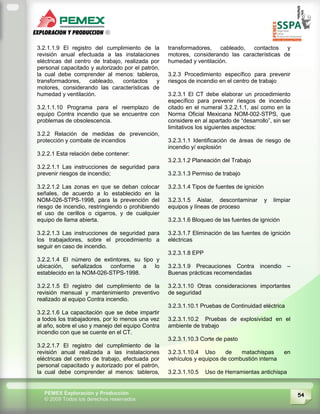 54PEMEX Exploración y Producción
© 2009 Todos los derechos reservados
3.2.1.1.9 El registro del cumplimiento de la
revisión anual efectuada a las instalaciones
eléctricas del centro de trabajo, realizada por
personal capacitado y autorizado por el patrón,
la cual debe comprender al menos: tableros,
transformadores, cableado, contactos y
motores, considerando las características de
humedad y ventilación.
3.2.1.1.10 Programa para el reemplazo de
equipo Contra incendio que se encuentre con
problemas de obsolescencia.
3.2.2 Relación de medidas de prevención,
protección y combate de incendios
3.2.2.1 Esta relación debe contener:
3.2.2.1.1 Las instrucciones de seguridad para
prevenir riesgos de incendio;
3.2.2.1.2 Las zonas en que se deban colocar
señales, de acuerdo a lo establecido en la
NOM-026-STPS-1998, para la prevención del
riesgo de incendio, restringiendo o prohibiendo
el uso de cerillos o cigarros, y de cualquier
equipo de llama abierta.
3.2.2.1.3 Las instrucciones de seguridad para
los trabajadores, sobre el procedimiento a
seguir en caso de incendio.
3.2.2.1.4 El número de extintores, su tipo y
ubicación, señalizados conforme a lo
establecido en la NOM-026-STPS-1998.
3.2.2.1.5 El registro del cumplimiento de la
revisión mensual y mantenimiento preventivo
realizado al equipo Contra incendio.
3.2.2.1.6 La capacitación que se debe impartir
a todos los trabajadores, por lo menos una vez
al año, sobre el uso y manejo del equipo Contra
incendio con que se cuente en el CT.
3.2.2.1.7 El registro del cumplimiento de la
revisión anual realizada a las instalaciones
eléctricas del centro de trabajo, efectuada por
personal capacitado y autorizado por el patrón,
la cual debe comprender al menos: tableros,
transformadores, cableado, contactos y
motores, considerando las características de
humedad y ventilación.
3.2.3 Procedimiento específico para prevenir
riesgos de incendio en el centro de trabajo
3.2.3.1 El CT debe elaborar un procedimiento
específico para prevenir riesgos de incendio
citado en el numeral 3.2.2.1.1, así como en la
Norma Oficial Mexicana NOM-002-STPS, que
considere en al apartado de “desarrollo”, sin ser
limitativos los siguientes aspectos:
3.2.3.1.1 Identificación de áreas de riesgo de
incendio y/ explosión
3.2.3.1.2 Planeación del Trabajo
3.2.3.1.3 Permiso de trabajo
3.2.3.1.4 Tipos de fuentes de ignición
3.2.3.1.5 Aislar, descontaminar y limpiar
equipos y líneas de proceso
3.2.3.1.6 Bloqueo de las fuentes de ignición
3.2.3.1.7 Eliminación de las fuentes de ignición
eléctricas
3.2.3.1.8 EPP
3.2.3.1.9 Precauciones Contra incendio –
Buenas prácticas recomendadas
3.2.3.1.10 Otras consideraciones importantes
de seguridad
3.2.3.1.10.1 Pruebas de Continuidad eléctrica
3.2.3.1.10.2 Pruebas de explosividad en el
ambiente de trabajo
3.2.3.1.10.3 Corte de pasto
3.2.3.1.10.4 Uso de matachispas en
vehículos y equipos de combustión interna
3.2.3.1.10.5 Uso de Herramientas antichispa
 