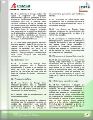 56PEMEX Exploración y Producción
© 2009 Todos los derechos reservados
3.2.5.1 Los sistemas de drenajes deben estar
sujetos a programas de inspección,
mantenimiento y pruebas periódicas, a fin de
asegurar su funcionalidad, estar debidamente
señalizados para que el personal pueda
identificar claramente el tipo de drenaje así
como el sentido de flujo. Aquellos drenajes que
dispongan de válvulas de bloqueo, los Centros
de Trabajo deben de establecer protocolos
para asegurarse que la posición de las válvulas
sea la adecuada y se establezcan controles a
través de tarjetas y candados, así mismo se
debe verificar que los sellos hidráulicos se
mantengan en óptimas condiciones.
3.2.5.2 Se les debe aplicar pruebas de fluidez
de forma periódica, aquellos que aportan sus
caudales hacia ríos se les debe dotar de
sistemas de detección para alertar sobre
cualquier contaminación riesgosa para la
población y debe contarse con mecanismos de
cierre remota temporal para eventuales
contingencias.
3.2.6 Sistemas de tierra
3.2.6.1 Los Centros de Trabajo deben
establecer programas para la inspección,
mantenimiento y pruebas a los sistemas de
tierras así como para los sistemas de
disipación de descargas eléctricas, para ello
deben de disponer de equipo y herramienta
necesaria.
3.2.7 Arrestadores de flama
3.2.7.1 Los Centros de Trabajo deben
establecer programas para la inspección,
mantenimiento y pruebas de los arrestadores
de flama que se tengan instalados en las
instalaciones del centro de trabajo.
3.2.8 Tanques para el almacenamiento de
sustancias inflamables
3.2.8.1 Los centros de trabajo deben establecer
programas para la verificación periódica de
pruebas de explosividad para detectar
oportunamente problemas de perforación y
bien de sus sellos en los tanques de
almacenamiento que cuenten con membranas
internas.
3.2.8.2 Los Centros de Trabajo deben contar
con programas para la inspección periódica de
los tanques de almacenamiento en base a la
normatividad aplicable.
3.2.8.3 Los Centros de Trabajo deben
establecer programas de mantenimiento a los
tanques de almacenamiento en base a la
normatividad aplicable.
3.2.8.4 Los tanques de almacenamiento que
dispongan para su protección de sistemas de
supresión de incendios a base de nitrógeno u
otro agente inerte, deben someterse a
programas de inspección, mantenimiento y
pruebas para asegurar su funcionalidad, para
ello los Centros de Trabajo deben desarrollar
sus procedimientos específicos.
3.2.9 Almacenamiento de agua Contra incendio
3.2.9.1 El almacenamiento de agua Contra
incendio debe determinarse en función del
requerimiento total de agua que demanda la
protección de la instalación que represente el
riesgo mayor de un centro de trabajo y del
tiempo de aplicación de agua. Esta capacidad
de almacenamiento debe ser suficiente para
combatir ininterrumpidamente el incendio del
riesgo mayor, durante un mínimo de 4 (cuatro)
horas.
3.2.10 Sistemas de supresión de fuego
3.2.10.1 Las instalaciones y equipos que
dispongan para su protección de sistemas de
supresión de fuego, deben someterse a
programas de inspección, mantenimiento y
pruebas para asegurar su funcionalidad, para
ello los Centros de Trabajo deben desarrollar
sus procedimientos específicos. Los programas
de inspección y pruebas de estos sistemas a
base de agua espuma, deben realizarse
conforme a los criterios establecidos en el
“Instructivo para la inspección y prueba de
sistemas Contra incendio a base de agua y
espuma 800/16000/DCO/IT/001”.
 
