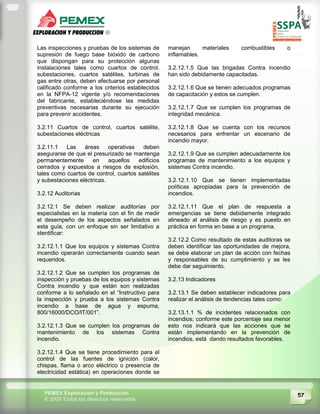 57PEMEX Exploración y Producción
© 2009 Todos los derechos reservados
Las inspecciones y pruebas de los sistemas de
supresión de fuego base bióxido de carbono
que dispongan para su protección algunas
instalaciones tales como cuartos de control,
subestaciones, cuartos satélites, turbinas de
gas entre otras, deben efectuarse por personal
calificado conforme a los criterios establecidos
en la NFPA-12 vigente y/o recomendaciones
del fabricante, estableciéndose las medidas
preventivas necesarias durante su ejecución
para prevenir accidentes.
3.2.11 Cuartos de control, cuartos satélite,
subestaciones eléctricas
3.2.11.1 Las áreas operativas deben
asegurarse de que el presurizado se mantenga
permanentemente en aquellos edificios
cerrados y expuestos a riesgos de explosión,
tales como cuartos de control, cuartos satélites
y subestaciones eléctricas.
3.2.12 Auditorias
3.2.12.1 Se deben realizar auditorías por
especialistas en la materia con el fin de medir
el desempeño de los aspectos señalados en
esta guía, con un enfoque sin ser limitativo a
identificar:
3.2.12.1.1 Que los equipos y sistemas Contra
incendio operarán correctamente cuando sean
requeridos.
3.2.12.1.2 Que se cumplen los programas de
inspección y pruebas de los equipos y sistemas
Contra incendio y que están son realizadas
conforme a lo señalado en el “Instructivo para
la inspección y prueba a los sistemas Contra
incendio a base de agua y espuma,
800/16000/DCO/IT/001”.
3.2.12.1.3 Que se cumplen los programas de
mantenimiento de los sistemas Contra
incendio.
3.2.12.1.4 Que se tiene procedimiento para el
control de las fuentes de ignición (calor,
chispas, flama o arco eléctrico o presencia de
electricidad estática) en operaciones donde se
manejan materiales combustibles o
inflamables.
3.2.12.1.5 Que las brigadas Contra incendio
han sido debidamente capacitadas.
3.2.12.1.6 Que se tienen adecuados programas
de capacitación y estos se cumplen.
3.2.12.1.7 Que se cumplen los programas de
integridad mecánica.
3.2.12.1.8 Que se cuenta con los recursos
necesarios para enfrentar un escenario de
incendio mayor.
3.2.12.1.9 Que se cumplen adecuadamente los
programas de mantenimiento a los equipos y
sistemas Contra incendio.
3.2.12.1.10 Que se tienen implementadas
políticas apropiadas para la prevención de
incendios.
3.2.12.1.11 Que el plan de respuesta a
emergencias se tiene debidamente integrado
alineado al análisis de riesgo y es puesto en
práctica en forma en base a un programa.
3.2.12.2 Como resultado de estas auditoras se
deben identificar las oportunidades de mejora,
se debe elaborar un plan de acción con fechas
y responsables de su cumplimiento y se les
debe dar seguimiento.
3.2.13 Indicadores
3.2.13.1 Se deben establecer indicadores para
realizar el análisis de tendencias tales como:
3.2.13.1.1 % de incidentes relacionados con
incendios; conforme este porcentaje sea menor
esto nos indicará que las acciones que se
están implementando en la prevención de
incendios, está dando resultados favorables.
 
