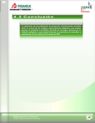 59PEMEX Exploración y Producción
© 2009 Todos los derechos reservados
La aplicación del procedimiento de protección contraincendio permitirá
tener el control de los trabajos potencialmente peligrosos que puedan
generar un incidente o accidente, derivado de una fuga o derrame de un
material peligroso o que pueda favorecer la ocurrencia de incendios o
explosiones en los Centros de Proceso de PEP.
 