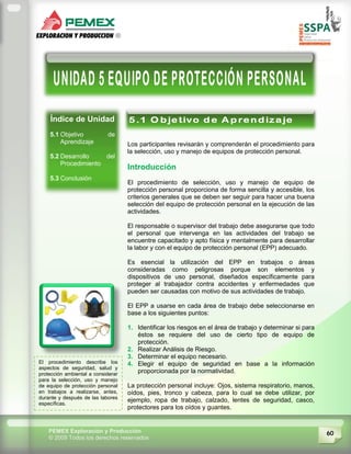60PEMEX Exploración y Producción
© 2009 Todos los derechos reservados
Índice de Unidad
5.1 Objetivo de
Aprendizaje
5.2 Desarrollo del
Procedimiento
5.3 Conclusión
Los participantes revisarán y comprenderán el procedimiento para
la selección, uso y manejo de equipos de protección personal.
Introducción
El procedimiento de selección, uso y manejo de equipo de
protección personal proporciona de forma sencilla y accesible, los
criterios generales que se deben ser seguir para hacer una buena
selección del equipo de protección personal en la ejecución de las
actividades.
El responsable o supervisor del trabajo debe asegurarse que todo
el personal que intervenga en las actividades del trabajo se
encuentre capacitado y apto física y mentalmente para desarrollar
la labor y con el equipo de protección personal (EPP) adecuado.
Es esencial la utilización del EPP en trabajos o áreas
consideradas como peligrosas porque son elementos y
dispositivos de uso personal, diseñados específicamente para
proteger al trabajador contra accidentes y enfermedades que
pueden ser causadas con motivo de sus actividades de trabajo.
El EPP a usarse en cada área de trabajo debe seleccionarse en
base a los siguientes puntos:
1. Identificar los riesgos en el área de trabajo y determinar si para
éstos se requiere del uso de cierto tipo de equipo de
protección.
2. Realizar Análisis de Riesgo.
3. Determinar el equipo necesario.
4. Elegir el equipo de seguridad en base a la información
proporcionada por la normatividad.
La protección personal incluye: Ojos, sistema respiratorio, manos,
oídos, pies, tronco y cabeza, para lo cual se debe utilizar, por
ejemplo, ropa de trabajo, calzado, lentes de seguridad, casco,
protectores para los oídos y guantes.
El procedimiento describe los
aspectos de seguridad, salud y
protección ambiental a considerar
para la selección, uso y manejo
de equipo de protección personal
en trabajos a realizarse, antes,
durante y después de las labores
específicas.
 