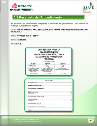 61PEMEX Exploración y Producción
© 2009 Todos los derechos reservados
El desarrollo del procedimiento comprende el contenido del procedimiento. Este manual no
sustituye al procedimiento original.
Titulo: “PROCEDIMIENTO PARA SELECCIÓN, USO Y MANEJO DE EQUIPO DE PROTECCIÓN
PERSONAL”.
Clave: 800-16000-DCO-GT-068-08
Emisión: 8/04/2008
Revisión 0.1
 