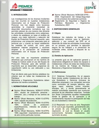 62PEMEX Exploración y Producción
© 2009 Todos los derechos reservados
0. INTRODUCCIÓN
Las investigaciones de los diversos Incidentes
que han ocurrido en nuestras instalaciones
relacionados con el Equipo de Protección
Personal, nos han dejado como lecciones
aprendidas la imperante necesidad de
desarrollar documentos normativos que nos
permitan planear de una manera más eficiente
las actividades consideradas como peligrosas,
a efecto de establecer en base al análisis de
riesgos, una mejor definición y selección del
Equipo de Protección Personal requerido, para
proporcionar una protección adecuada para el
personal aún y cuando se hayan establecido
las medidas de control, así como para
establecer mejores programas y acciones
dirigidas a la prevención de incidentes
relacionados con el Equipo de Protección
Personal.
Por otro lado es importante establecer
directrices que promuevan en los Centros de
Trabajo la Cultura sobre el uso del Equipo de
Protección Personal, para ello también es
importante que se desarrollen programas de
capacitación sobre su uso adecuado y sus
limitaciones.
Para tal efecto esta guía técnica establece los
criterios que en todas las instalaciones de
Petróleos
Mexicanos y Organismos Subsidiarios deben
aplicarse de manera consistente.
1. NORMATIVIDAD APLICABLE
Norma Oficial Mexicana, NOM-017-STPS-
2001, equipo de protección personal -
selección, uso y manejo en los centros de
trabajo.
Norma Oficial Mexicana, NOM-113-STPS-
1994, calzado de protección.
Norma Oficial Mexicana NOM-115-STPS-
1994, cascos de protección-
especificaciones, métodos de prueba y
clasificación.
Norma Oficial Mexicana, NOM-116-STPS-
1994, seguridad - respiradores purificadores
de aire contra partículas nocivas.
Norma Oficial Mexicana NOM-028-STPS -
2004, Organización del trabajo-Seguridad
en los procesos de sustancias químicas.
Reglamento de Seguridad e Higiene de
Petróleos Mexicanos y Organismos
Subsidiarios, 2007.
2. DISPOSICIONES GENERALES
2.1 Objeto
Establecer los métodos de trabajo y los
requerimientos mínimos para la definición,
selección y uso correcto del EPP en el
desarrollo de todas las actividades involucradas
en un proceso, que permitan la ejecución
segura de los trabajos y la prevención de
incidentes antes, durante y después de su
ejecución.
2.2 Ámbito de Aplicación
La presente guía es de aplicación general y
observancia obligatoria en todos los equipos e
instalaciones críticos de todas las instalaciones
de los Centros de Trabajo de Petróleos
Mexicanos y Organismos Subsidiarios.
2.3 Definiciones
2.3.1 Sistemas Compartidos; Es el espacio
físico donde existen instalaciones de más de
una Subsidiaria o Gerencia (inclusive de
diferentes empresas) y se comparten servicios
como suministro de energía eléctrica, aire,
agua, vapor, sistemas contra incendio,
drenajes, etc., y donde generalmente se
realizan actividades operativas que involucran
personal de las diferentes instancias. También
son Áreas Compartidas aquellas instalaciones
donde la gestión de la operación y el
mantenimiento requiere la participación de más
de una Subsidiaria o Gerencia.
2.3.2 Respirador con línea de aire; Respirador
en el cual el gas respirable, generalmente aire,
se provee de una manguera o tubo de
respiración, el cual es llevado al usuario
(comúnmente llamados respiradores con
suministro de aire).
 