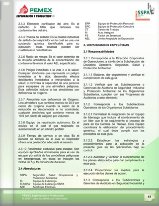 63PEMEX Exploración y Producción
© 2009 Todos los derechos reservados
2.3.3 Elemento purificador del aire; Es el
cartucho o filtro que remueve los
contaminantes del aire.
2.3.4 Prueba de sellado; Es la prueba individual
de sellado del respirador en la cual se usa una
sustancia química identificable para su
ejecución, estas pruebas pueden ser
cualitativas o cuantitativas.
2.3.5 Radio de riesgo; Es el valor obtenido de
la división aritmética de la concentración del
contaminante entre el valor AEL especificado.
2.3.6 Peligro inmediato a la vida o a la salud;
Cualquier atmósfera que represente un peligro
inmediato a la vida; desarrolla efectos
debilitantes inmediatos e irreversibles a la
salud; o minimiza la capacidad de una persona
para escaparse de una atmósfera peligrosa.
Esta definición incluye a las atmósferas con
deficiencia de oxigeno.
2.3.7 Atmosfera con deficiencia de Oxigeno;
Una atmósfera que contiene menos de 20.9 por
ciento de oxígeno cuando la razón de la
reducción es desconocida o no controlada;
cualquier atmósfera que contiene menos de
19.5 por ciento de oxígeno por volumen.
2.3.8 Equipo de respiración autónomo; Es el
equipo en el cual el gas respirable es
autocontenido en un cilindro portátil.
2.3.9 Tiempo de servicio o de vida; Es el
periodo de tiempo en el cual el respirador
ofrece una protección adecuada al usuario.
2.3.10 Respirador exclusivo para escape; Son
equipos aprobados únicamente para el uso de
escape y/o salida de las atmósferas peligrosas
en emergencias, en estos se incluyen los
SCBA de 5 y 15 minutos de duración.
2.4 Abreviaturas
SSPA Seguridad, Salud Ocupacional y
Protección Ambiental
EL Equipo de Liderazgo
ELSSPA Equipo de Liderazgo SSPA
AEE Auditorias Efectivas
EPP Equipo de Protección Personal
EPC Equipo de Protección Colectiva
CT Centro de Trabajo
AI Acto Inseguro
FS Factor de Severidad
AEL Limite Aceptable de Exposición
3. DISPOSICIONES ESPECÍFICAS
3.1 Responsabilidades
3.1.1 Corresponde a la Dirección Corporativa
de Operaciones, a través de la Subdirección de
Disciplina Operativa, Seguridad, Salud y
Protección Ambiental
3.1.1.1 Elaborar, dar seguimiento y verificar el
cumplimiento de esta guía.
3.1.1.2 Verificar que las Subdirecciones o
Gerencias de Auditoria en Seguridad Industrial
y Protección Ambiental de los Organismos
Subsidiarios, cumplan con sus Programas de
Auditorias a este elemento.
3.1.2 Corresponde a los Subdirectores
Operativos de los Organismos Subsidiarios
3.1.2.1 Formalizar la integración de un Equipo
de liderazgo que incluya el nombramiento de
un líder que le de seguimiento al proceso de
para en los Centros de Trabajo. Este Equipo
coordinara la elaboración del procedimiento
genérico, el cual debe cumplir con los
preceptos de esta guía.
3.1.2.2 Establecer las estrategias y
procedimientos para la aplicación de la
presente guía en las operaciones bajo su
control.
3.1.2.3 Autorizar y verificar el cumplimiento de
los planes elaborados para dar cumplimiento a
esta guía.
3.1.2.4 Proporcionar los medios para la
ejecución de los planes de acción.
3.1.3 Corresponde a los Subdirectores y
Gerentes de Auditoria en Seguridad Industrial y
 