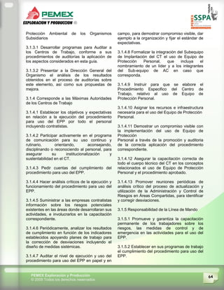 64PEMEX Exploración y Producción
© 2009 Todos los derechos reservados
Protección Ambiental de los Organismos
Subsidiarios
3.1.3.1 Desarrollar programas para Auditar a
los Centros de Trabajo, conforme a sus
procedimientos de auditorías la aplicación de
los aspectos considerados en esta guía.
3.1.3.2 Presentar a la Dirección General del
Organismo el análisis de los resultados
obtenidos en el proceso de auditorías sobre
este elemento, así como sus propuestas de
mejora.
3.1.4 Corresponde a las Máximas Autoridades
de los Centros de Trabajo
3.1.4.1 Establecer los objetivos y expectativas
en relación a la ejecución del procedimiento
para uso del EPP por todo el personal
incluyendo contratistas.
3.1.4.2 Participar activamente en el programa
de comunicación para su uso continuo y
rutinario, orientando, aconsejando,
disciplinando o reconociendo al personal, para
asegurar su institucionalización y
sustentabilidad en el CT.
3.1.4.3 Pedir cuentas del cumplimiento del
procedimiento para uso del EPP.
3.1.4.4 Hacer análisis críticos de la ejecución y
funcionamiento del procedimiento para uso del
EPP.
3.1.4.5 Suministrar a las empresas contratistas
información sobre los riesgos potenciales
existentes en las áreas donde desarrollaran sus
actividades, e involucrarlos en la capacitación
correspondiente.
3.1.4.6 Periódicamente, analizar los resultados
de cumplimiento en función de los indicadores
establecidos apoyando planes de trabajo para
la corrección de desviaciones incluyendo el
diseño de medidas sistémicas.
3.1.4.7 Auditar el nivel de ejecución y uso del
procedimiento para uso del EPP en papel y en
campo, para demostrar compromiso visible, dar
ejemplo a la organización y fijar el estándar de
expectativas.
3.1.4.8 Formalizar la integración del Subequipo
de Implantación del CT el uso de Equipo de
Protección Personal, que incluya el
nombramiento de un líder y a los integrantes
del Sub-equipo de AC en caso que
corresponda.
3.1.4.9 Instruir para que se elabore el
Procedimiento Especifico del Centro de
Trabajo, relativo al uso de Equipo de
Protección Personal.
3.1.4.10 Asignar los recursos e infraestructura
necesaria para el uso del Equipo de Protección
Personal.
3.1.4.11 Demostrar un compromiso visible con
la implementación del uso de Equipo de
Protección
Personal a través de la promoción y auditoria
de la correcta aplicación del procedimiento
correspondiente.
3.1.4.12 Asegurar la capacitación correcta de
todo el cuerpo técnico del CT en los conceptos
relacionados el uso de Equipo de Protección
Personal y el procedimiento aprobado.
3.1.4.13 Promover reuniones periódicas de
análisis crítico del proceso de actualización y
utilización de la Administración y Control de
Riesgos en Áreas Compartidas, para identificar
y corregir desviaciones.
3.1.5 Responsabilidad de la Línea de Mando
3.1.5.1 Promueve y garantiza la capacitación
permanente de los trabajadores sobre los
riesgos, las medidas de control y de
emergencia en las actividades para el uso del
EPP.
3.1.5.2 Establecer en sus programas de trabajo
el cumplimiento del procedimiento para uso del
EPP.
 