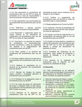65PEMEX Exploración y Producción
© 2009 Todos los derechos reservados
3.1.5.3 Dar seguimiento al cumplimiento del
procedimiento para uso del EPP en todas las
actividades de su área de responsabilidad y
tomar las acciones correctivas necesarias.
3.1.5.4 Dar seguimiento a las recomendaciones
de cumplimiento del procedimiento para uso del
EPP.
3.1.5.5 Determinar y ejecutar acciones
preventivas en sus áreas de responsabilidad.
3.1.5.6 Desarrollar e implementar planes de
mejora continua en los indicadores de
cumplimiento del procedimiento para uso del
EPP de sus áreas de responsabilidad.
3.1.5.7 Comunicar a su personal los avances
de cumplimiento en recomendaciones,
acciones preventivas y todas las actividades
con respecto a la implementación del
procedimiento para uso del EPP.
3.1.5.8 Pedir cuentas a su personal del
cumplimiento del procedimiento para uso del
EPP.
3.1.5.9 Hacer análisis críticos de la ejecución y
funcionamiento del procedimiento para uso del
EPP.
3.1.5.10 Asegurar la capacitación de su
personal en la aplicación del procedimiento
para uso del EPP.
3.1.5.11 Ejecutar los trabajos de manera
segura, correcta y consistente aplicando el
procedimiento para uso del EPP.
3.1.5.12 Participar en la capacitación sobre el
Procedimiento para uso del EPP.
3.1.5.13 No iniciar las tareas de intervención
del equipo o instalación hasta no estar seguro
de la aplicación del Procedimiento para uso del
EPP en todos sus pasos.
3.1.5.14 Participar en la ejecución del
procedimiento para uso del EPP en las
actividades de riesgo, para la realización de los
trabajos en forma segura.
3.1.5.15 Verificar el cumplimiento del
procedimiento para uso del EPP en todas las
actividades bajo su responsabilidad.
3.1.6 Responsabilidad de la Función de SSPA
3.1.6.1 Aprender y dominar la metodología del
procedimiento para uso del EPP para asesorar
a la línea de organización.
3.1.6.2 Apoyar a la línea de organización en el
entrenamiento del personal sobre el uso del
procedimiento para uso del EPP.
3.1.6.3 Auditar en forma efectiva y periódica la
calidad de la aplicación del procedimiento para
uso del EPP por la línea de organización,
detectar y corregir las desviaciones de
aplicación al mismo.
3.1.6.4 Consolidar las mediciones de los
indicadores, hacer análisis de tendencias y
reportar al liderazgo y a la línea de
organización.
3.1.6.5 Asesorar en la realización de
evaluaciones para la selección de EPP
requerido en actividades de riesgo.
3.2 Desarrollo.
3.2.1 Este procedimiento es de aplicación
general a todas las actividades involucradas en
las instalaciones de Petróleos Mexicanos y se
deben considerar los siguientes aspectos:
a) Definición especifica del trabajo a realizar.
b) Ejecución de un AST de la actividad que se
va a realizar, cuando así se requiera.
c) Identificación y evaluación de los riesgos,
en función de los materiales involucrados,
las condiciones de operación, el entorno de
trabajo, etc.
d) Planeación del trabajo, especificando el
paso a paso que debe seguirse.
e) Definición y selección del EPP requerido
para la actividad en sus diferentes etapas.
 