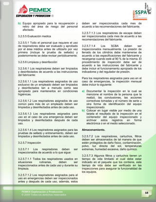 68PEMEX Exploración y Producción
© 2009 Todos los derechos reservados
b) Equipo apropiado para la recuperación y
retiro del área de riesgo del personal
afectado.
3.2.5.5 Evaluación medica
3.2.5.5.1 Todo el personal que requiere el uso
de respiradores debe ser evaluado y aprobado
por el área médica antes de utilizarlo por vez
primera (incluye la prueba de sellado) y
posteriormente se debe revisar periódicamente.
3.2.5.6 Limpieza y desinfección
3.2.5.6.1 Los respiradores deben ser limpiados
y desinfectados de acuerdo a las instrucciones
del fabricante:
3.2.5.6.1.1 Los respiradores asignados de uso
exclusivo de un empleado deben ser limpiados
y desinfectados tan a menudo como sea
apropiado para mantenerlos en condiciones
higiénicas.
3.2.5.6.1.2 Los respiradores asignados de uso
común para más de un empleado deben ser
limpiados y desinfectados antes de cada uso.
3.2.5.6.1.3 Los respiradores asignados para
uso en el caso de una emergencia deben ser
limpiados y desinfectados después de cada
uso.
3.2.5.6.1.4 Los respiradores asignados para las
pruebas de sellado y entrenamiento, deben ser
limpiados y desinfectados antes de cada uso.
3.2.5.7 Inspección
3.2.5.7.1 Los respiradores deben ser
inspeccionados de acuerdo a lo que sigue:
3.2.5.7.1.1 Todos los respiradores usados en
situaciones rutinarias, deben ser
inspeccionados antes de cada uso y durante su
limpieza.
3.2.5.7.1.2 Los respiradores asignados para el
uso en emergencias deben ser inspeccionados
antes y después de cada uso, además, estos
deben ser inspeccionados cada mes de
acuerdo a las recomendaciones del fabricante.
3.2.5.7.1.3 Los respiradores de escape deben
ser inspeccionados cada mes de acuerdo a las
recomendaciones del fabricante.
3.2.5.7.1.4 Los SCBA deben ser
inspeccionados mensualmente. La presión de
llenado de los cilindros debe mantenerse de
acuerdo a las especificaciones del fabricante y
recargarse cuando esté al 90 % de la misma. El
procedimiento de inspección debe ser de
acuerdo a las instrucciones del fabricante y
debe incluir el funcionamiento apropiado de los
indicadores y del regulador de presión.
Para los respiradores asignados para uso en el
caso de emergencias, la inspección mensual
debe incluir lo siguiente:
a) Documentar la inspección en la cual se
mencione el nombre de la persona que la
realizó, las conclusiones, las acciones
correctivas tomadas y el número de serie u
otra forma de identificación del equipo
inspeccionado.
b) Colocar en lugar visible por medio de una
tarjeta el resultado de la inspección en el
contenedor del equipo inspeccionado y
archivar estos registros en forma
electrónica o en el medio seleccionado.
Almacenamiento.
3.2.5.7.2 Los respiradores, cartuchos, filtros
deben ser almacenados de tal manera de que
estén protegidos de daño físico, contaminación,
polvo, luz directa del sol, temperaturas
extremas, humedad excesiva, daño químico.
3.2.5.7.3 Algunos filtros y cartuchos tienen un
tiempo de vida limitado el cual debe estar
indicado en el paquete que los contiene, este
tiempo de vida debe ser verificado en las
inspecciones para asegurar la funcionalidad de
los equipos.
 