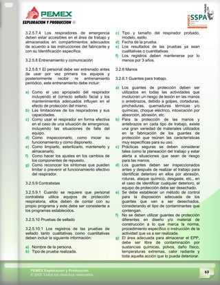69PEMEX Exploración y Producción
© 2009 Todos los derechos reservados
3.2.5.7.4 Los respiradores de emergencia
deben estar accesibles en el área de trabajo y
almacenados en compartimientos adecuados
de acuerdo a las instrucciones del fabricante y
con su Identificación específica.
3.2.5.8 Entrenamiento y comunicación
3.2.5.8.1 El personal debe ser entrenado antes
de usar por vez primera los equipos y
posteriormente recibir re entrenamiento
periódico, este entrenamiento debe incluir:
a) Como el uso apropiado del respirador
incluyendo el correcto sellado facial y los
mantenimientos adecuados influyen en el
efecto de protección del mismo.
b) Las limitaciones de los respiradores y sus
capacidades.
c) Como usar el respirador en forma efectiva
en el caso de una situación de emergencia,
incluyendo las situaciones de falla del
equipo.
d) Como inspeccionarlo, como iniciar su
funcionamiento y como disponerlo.
e) Como limpiarlo, esterilizarlo, mantenerlo y
almacenarlo.
f) Como hacer los ajustes en los cambios de
los componentes de repuesto.
g) Como reconocer los síntomas que pueden
limitar o prevenir el funcionamiento efectivo
del respirador.
3.2.5.9 Contratistas
3.2.5.9.1 Cuando se requiere que personal
contratista utilice equipos de protección
respiratoria, ellos deben de contar con su
propio programa y este debe ser consistente a
los programas establecidos.
3.2.5.10 Pruebas de sellado
3.2.5.10.1 Los registros de las pruebas de
sellado tanto cualitativas como cuantitativas
deben incluir la siguiente información:
a) Nombre de la persona.
b) Tipo de prueba realizada.
c) Tipo y tamaño del respirador probado,
modelo, estilo.
d) Fecha de la prueba.
e) Los resultados de las pruebas ya sean
cualitativas o cuantitativas.
f) Los registros deben mantenerse por lo
menos por 3 años.
3.2.6 Manos
3.2.6.1 Guantes para trabajo.
a) Los guantes de protección deben ser
utilizados en todas las actividades que
involucran un riesgo de lesión en las manos
o antebrazos, debido a golpes, cortaduras,
pinchaduras, quemaduras térmicas y/o
químicas, choque eléctrico, intoxicación por
absorción, abrasión, etc.
b) Para la protección de las manos y
antebrazos en cada tipo de trabajo, existe
una gran variedad de materiales utilizados
en la fabricación de los guantes de
protección que reúnen las características
muy específicas para su uso.
c) Prácticas seguras se deben considerar
tales como la planeación del trabajo y estar
alerta a situaciones que sean de riesgo
para las manos.
d) Los guantes deben ser inspeccionados
antes y después de realizar el trabajo para
identificar deterioro en ellos por abrasión,
roturas, ataque químico, desgaste, etc., en
el caso de identificar cualquier deterioro, el
equipo de protección debe ser desechado.
e) Se debe establecer un método de control
para la disposición adecuada de los
guantes que van a ser desechados,
considerando el tipo de contaminantes que
contengan.
f) No se deben utilizar guantes de protección
diferentes en diseño y/o material de
construcción a lo que marca la norma,
procedimiento específico o instrucción de la
actividad que va a ser realizada.
g) El área adecuada para almacenar el EPP,
debe ser libre de contaminación por
sustancias químicas, polvos, daño físico,
temperaturas extremas, calor radiante y
toda aquella acción que lo pueda deteriorar.
 