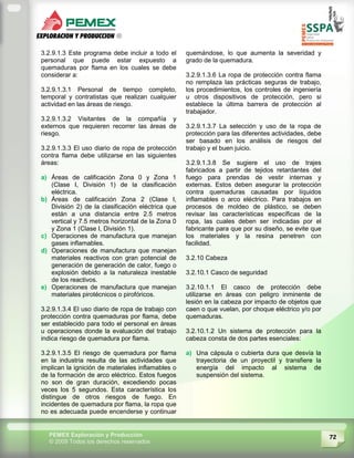 72PEMEX Exploración y Producción
© 2009 Todos los derechos reservados
3.2.9.1.3 Este programa debe incluir a todo el
personal que puede estar expuesto a
quemaduras por flama en los cuales se debe
considerar a:
3.2.9.1.3.1 Personal de tiempo completo,
temporal y contratistas que realizan cualquier
actividad en las áreas de riesgo.
3.2.9.1.3.2 Visitantes de la compañía y
externos que requieren recorrer las áreas de
riesgo.
3.2.9.1.3.3 El uso diario de ropa de protección
contra flama debe utilizarse en las siguientes
áreas:
a) Áreas de calificación Zona 0 y Zona 1
(Clase I, División 1) de la clasificación
eléctrica.
b) Áreas de calificación Zona 2 (Clase I,
División 2) de la clasificación eléctrica que
están a una distancia entre 2.5 metros
vertical y 7.5 metros horizontal de la Zona 0
y Zona 1 (Clase I, División 1).
c) Operaciones de manufactura que manejan
gases inflamables.
d) Operaciones de manufactura que manejan
materiales reactivos con gran potencial de
generación de generación de calor, fuego o
explosión debido a la naturaleza inestable
de los reactivos.
e) Operaciones de manufactura que manejan
materiales pirotécnicos o pirofóricos.
3.2.9.1.3.4 El uso diario de ropa de trabajo con
protección contra quemaduras por flama, debe
ser establecido para todo el personal en áreas
u operaciones donde la evaluación del trabajo
indica riesgo de quemadura por flama.
3.2.9.1.3.5 El riesgo de quemadura por flama
en la industria resulta de las actividades que
implican la ignición de materiales inflamables o
de la formación de arco eléctrico. Estos fuegos
no son de gran duración, excediendo pocas
veces los 5 segundos. Esta característica los
distingue de otros riesgos de fuego. En
incidentes de quemadura por flama, la ropa que
no es adecuada puede encenderse y continuar
quemándose, lo que aumenta la severidad y
grado de la quemadura.
3.2.9.1.3.6 La ropa de protección contra flama
no remplaza las prácticas seguras de trabajo,
los procedimientos, los controles de ingeniería
u otros dispositivos de protección, pero si
establece la última barrera de protección al
trabajador.
3.2.9.1.3.7 La selección y uso de la ropa de
protección para las diferentes actividades, debe
ser basado en los análisis de riesgos del
trabajo y el buen juicio.
3.2.9.1.3.8 Se sugiere el uso de trajes
fabricados a partir de tejidos retardantes del
fuego para prendas de vestir internas y
externas. Estos deben asegurar la protección
contra quemaduras causadas por líquidos
inflamables o arco eléctrico. Para trabajos en
procesos de moldeo de plástico, se deben
revisar las características específicas de la
ropa, las cuales deben ser indicadas por el
fabricante para que por su diseño, se evite que
los materiales y la resina penetren con
facilidad.
3.2.10 Cabeza
3.2.10.1 Casco de seguridad
3.2.10.1.1 El casco de protección debe
utilizarse en áreas con peligro inminente de
lesión en la cabeza por impacto de objetos que
caen o que vuelan, por choque eléctrico y/o por
quemaduras.
3.2.10.1.2 Un sistema de protección para la
cabeza consta de dos partes esenciales:
a) Una cápsula o cubierta dura que desvía la
trayectoria de un proyectil y transfiere la
energía del impacto al sistema de
suspensión del sistema.
 
