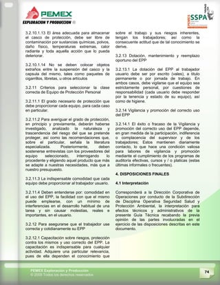 74PEMEX Exploración y Producción
© 2009 Todos los derechos reservados
3.2.10.1.13 El área adecuada para almacenar
el casco de protección, debe ser libre de
contaminación por sustancias químicas, polvos,
daño físico, temperaturas extremas, calor
radiante y toda aquella acción que lo pueda
deteriorar.
3.2.10.1.14 No se deben colocar objetos
extraños entre la suspensión del casco y la
capsula del mismo, tales como paquetes de
cigarrillos, libretas, u otros artículos
3.2.11 Criterios para seleccionar la clase
correcta de Equipo de Protección Personal
3.2.11.1 El grado necesario de protección que
debe proporcionar cada equipo, para cada caso
en particular.
3.2.11.2 Para averiguar el grado de protección,
en principio y previamente, deberán haberse
investigado, analizado la naturaleza y
trascendencia del riesgo del que se pretende
proteger, así como las recomendaciones que,
sobre el particular, señala la literatura
especializada. Posteriormente, deben
sostenerse entrevistas con los proveedores del
equipo seleccionado, interrogando lo
procedente y eligiendo aquel producto que más
se adapte a nuestras necesidades, más que a
nuestro presupuesto.
3.2.11.3 La indispensable comodidad que cada
equipo debe proporcionar al trabajador usuario.
3.2.11.4 Deben entenderse por: comodidad en
el uso del EPP, la facilidad con que el mismo
puede emplearse, con un mínimo de
interferencias en el desarrollo habitual de una
tarea y sin causar molestias, reales e
importantes, en el usuario.
3.2.12 Para asegurarse que el trabajador use
correcta y cotidianamente su EPP
3.2.12.1 Capacitación sobre riesgos, protección
contra los mismos y uso correcto del EPP. La
capacitación es indispensable para cualquier
actividad. Adquiere una particular relevancia,
pues de ella dependen el conocimiento que
sobre el trabajo y sus riesgos inherentes,
tengan los trabajadores; así como la
consecuente actitud que de tal conocimiento se
derive.
3.2.13 Dotación, mantenimiento y reemplazo
oportuno del EPP
3.2.13.1 La dotación del EPP al trabajador
usuario debe ser por escrito (vales), a titulo
permanente o por jornada de trabajo. En
ambos casos, debe vigilarse que el equipo sea
estrictamente personal, por cuestiones de
responsabilidad (cada usuario debe responder
por la tenencia y estado de su equipo), así
como de higiene.
3.2.14 Vigilancia y promoción del correcto uso
del EPP
3.2.14.1 El éxito o fracaso de la Vigilancia y
promoción del correcto uso del EPP depende,
en gran medida de la participación, indiferencia
o complacencia del supervisor y de los
trabajadores; Estos mantienen diariamente
contacto, lo que hace una condición valiosa
para labores de vigilancia y promoción
mediante el cumplimiento de los programas de
auditoría efectivas, cursos y / o platicas (estas
últimas informales o frecuentes).
4. DISPOSICIONES FINALES
4.1 Interpretación
Corresponderá a la Dirección Corporativa de
Operaciones por conducto de la Subdirección
de Disciplina Operativa Seguridad Salud y
Protección Ambiental, la interpretación para
efectos técnicos y administrativos de la
presente Guía Técnica recabando la previa
opinión de las partes involucradas en el
ejercicio de las disposiciones descritas en este
documento.
 