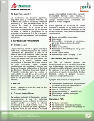 75PEMEX Exploración y Producción
© 2009 Todos los derechos reservados
4.2 Supervisión y control
La Subdirección de Disciplina Operativa,
Seguridad, Salud y Protección Ambiental, las
Auditorias de Seguridad Industrial y Protección
Ambiental y la Línea de Mando dentro de los
Centros de Trabajo e Instalaciones de
Petróleos Mexicanos en el ámbito de sus
respectivas competencias son las encargadas
de llevar el control y seguimiento de la
aplicación de la presente Guía Técnica para lo
cual efectuarán las revisiones que consideren
pertinentes.
5. DISPOSICIONES TRANSITORIAS
5.1 Entrada en vigor
La presente Guía entrará en vigor a partir de la
fecha de su autorización por parte del Director
Corporativo de Operaciones. A partir de la
fecha de emisión de esta Guía Técnica, se deja
sin efecto todas las disposiciones de carácter
interno que se relacionen con esta materia y se
opongan a la misma. Cualquier área
perteneciente a Petróleos Mexicanos usuaria
de este documento, puede proponer
modificaciones para actualizarlo, mismas que
deben ser enviadas oficialmente a la Gerencia
de Disciplina Operativa Seguridad Salud y
Protección Ambiental, para su análisis e
incorporación en caso de que procedan. Este
documento será revisado cada cinco años o
antes si las propuestas de modificación lo
ameritan.
6. ANEXOS
Anexo 1.- Definición de los Procesos de Alto
Riesgo y Bajo Riesgo
3.1 Procesos de Alto Riesgo
Es cualquier actividad de fabricación, manejo,
almacenamiento, o uso de sustancias
peligrosas que cuando se liberan o encienden,
pueden resultar en muerte o efectos
irreversibles a la salud humana, daño a la
propiedad o al ambiente en forma significativa,
o impactos fuera del sitio debidos a toxicidad
aguda, inflamabilidad, explosividad, corrosión,
inestabilidad térmica, calor latente, o
compresión. Las regulaciones locales podrían
agregar consideraciones adicionales para
procesos en esta categoría.
Como ejemplos de sustancias de riesgos
mayores se incluyen las siguientes cuando su
uso involucre un potencial razonable de que
causen cualquiera de los efectos mencionados
anteriormente:
Gases combustibles presurizados
Inflamables
Combustibles manejados en condiciones
por arriba de su punto de inflamación.
Explosivos
Polvos combustibles
Materiales de toxicidad aguda alta y aguda
moderada
Ácidos y bases fuertes
Presencia de Vapor > 300 psig (20 atm)
3.2 Procesos de Bajo Riesgo (PBR)
Un PBR es cualquier actividad que
exclusivamente produce, manipula, almacena o
usa sustancias con bajo potencial de muerte o
efectos irreversibles a la salud humana, daño a
la propiedad o al medio ambiente en forma
significativa, o impactos fuera del sitio debido a
toxicidad, asfixia, o peligros mecánicos
incluyendo energía almacenada.
Ejemplos de sustancias de riesgo menor:
Combustibles almacenados en condiciones
por debajo de su punto de inflamación.
Gases criogénicos inertes
Vapor < 70 psig (5 atm)
Gases combustibles < 1 psig (0.07 atm)
Materiales de toxicidad aguda baja
Toxinas crónicas
Ejemplos de PBR:
Fundición / extrusión
Operaciones de embalado / paletizado
Operaciones de transferencia asistidas con
gas comprimido
 