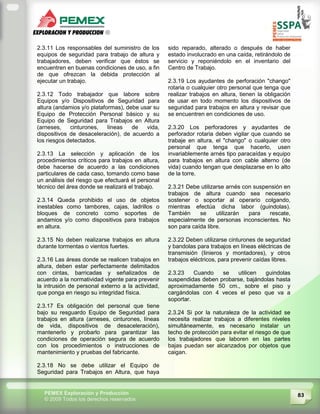83PEMEX Exploración y Producción
© 2009 Todos los derechos reservados
2.3.11 Los responsables del suministro de los
equipos de seguridad para trabajo de altura y
trabajadores, deben verificar que éstos se
encuentren en buenas condiciones de uso, a fin
de que ofrezcan la debida protección al
ejecutar un trabajo.
2.3.12 Todo trabajador que labore sobre
Equipos y/o Dispositivos de Seguridad para
altura (andamios y/o plataformas), debe usar su
Equipo de Protección Personal básico y su
Equipo de Seguridad para Trabajos en Altura
(arneses, cinturones, líneas de vida,
dispositivos de desaceleración), de acuerdo a
los riesgos detectados.
2.3.13 La selección y aplicación de los
procedimientos críticos para trabajos en altura,
debe hacerse de acuerdo a las condiciones
particulares de cada caso, tomando como base
un análisis del riesgo que efectuará el personal
técnico del área donde se realizará el trabajo.
2.3.14 Queda prohibido el uso de objetos
inestables como tambores, cajas, ladrillos o
bloques de concreto como soportes de
andamios y/o como dispositivos para trabajos
en altura.
2.3.15 No deben realizarse trabajos en altura
durante tormentas o vientos fuertes.
2.3.16 Las áreas donde se realicen trabajos en
altura, deben estar perfectamente delimitados
con cintas, barricadas y señalizados de
acuerdo a la normatividad vigente para prevenir
la intrusión de personal externo a la actividad,
que ponga en riesgo su integridad física.
2.3.17 Es obligación del personal que tiene
bajo su resguardo Equipo de Seguridad para
trabajos en altura (arneses, cinturones, líneas
de vida, dispositivos de desaceleración),
mantenerlo y probarlo para garantizar las
condiciones de operación segura de acuerdo
con los procedimientos o instrucciones de
mantenimiento y pruebas del fabricante.
2.3.18 No se debe utilizar el Equipo de
Seguridad para Trabajos en Altura, que haya
sido reparado, alterado o después de haber
estado involucrado en una caída, retirándolo de
servicio y reponiéndolo en el inventario del
Centro de Trabajo.
2.3.19 Los ayudantes de perforación "chango"
rotaria o cualquier otro personal que tenga que
realizar trabajos en altura, tienen la obligación
de usar en todo momento los dispositivos de
seguridad para trabajos en altura y revisar que
se encuentren en condiciones de uso.
2.3.20 Los perforadores y ayudantes de
perforador rotaria deben vigilar que cuando se
trabaje en altura, el "chango" o cualquier otro
personal que tenga que hacerlo, usen
invariablemente arnés tipo paracaídas y equipo
para trabajos en altura con cable alterno (de
vida) cuando tengan que desplazarse en lo alto
de la torre.
2.3.21 Debe utilizarse arnés con suspensión en
trabajos de altura cuando sea necesario
sostener o soportar al operario colgando,
mientras efectúa dicha labor (guindolas).
También se utilizarán para rescate,
especialmente de personas inconscientes. No
son para caída libre.
2.3.22 Deben utilizarse cinturones de seguridad
y bandolas para trabajos en líneas eléctricas de
transmisión (Iinieros y montadores), y otros
trabajos eléctricos, para prevenir caídas libres.
2.3.23 Cuando se utilicen guindolas
suspendidas deben probarse, bajándolas hasta
aproximadamente 50 cm., sobre el piso y
cargándolas con 4 veces el peso que va a
soportar.
2.3.24 Si por la naturaleza de la actividad se
necesita realizar trabajos a diferentes niveles
simultáneamente, es necesario instalar un
techo de protección para evitar el riesgo de que
los trabajadores que laboren en las partes
bajas puedan ser alcanzados por objetos que
caigan.
 