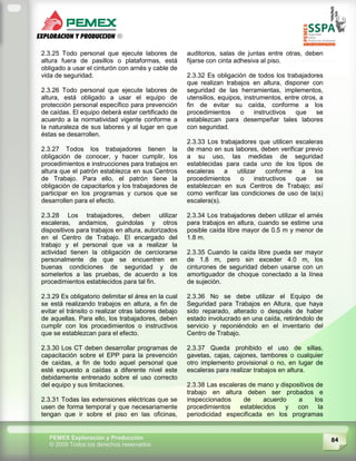 84PEMEX Exploración y Producción
© 2009 Todos los derechos reservados
2.3.25 Todo personal que ejecute labores de
altura fuera de pasillos o plataformas, está
obligado a usar el cinturón con arnés y cable de
vida de seguridad.
2.3.26 Todo personal que ejecute labores de
altura, está obligado a usar el equipo de
protección personal específico para prevención
de caídas. El equipo deberá estar certificado de
acuerdo a la normatividad vigente conforme a
la naturaleza de sus labores y al lugar en que
éstas se desarrollen.
2.3.27 Todos los trabajadores tienen la
obligación de conocer, y hacer cumplir, los
procedimientos e instrucciones para trabajos en
altura que el patrón establezca en sus Centros
de Trabajo. Para ello, el patrón tiene la
obligación de capacitarlos y los trabajadores de
participar en los programas y cursos que se
desarrollen para el efecto.
2.3.28 Los trabajadores, deben utilizar
escaleras, andamios, guindolas y otros
dispositivos para trabajos en altura, autorizados
en el Centro de Trabajo. El encargado del
trabajo y el personal que va a realizar la
actividad tienen la obligación de cerciorarse
personalmente de que se encuentren en
buenas condiciones de seguridad y de
someterlos a las pruebas, de acuerdo a los
procedimientos establecidos para tal fin.
2.3.29 Es obligatorio delimitar el área en la cual
se está realizando trabajos en altura, a fin de
evitar el tránsito o realizar otras labores debajo
de aquellas. Para ello, los trabajadores, deben
cumplir con los procedimientos o instructivos
que se establezcan para el efecto.
2.3.30 Los CT deben desarrollar programas de
capacitación sobre el EPP para la prevención
de caídas, a fin de todo aquel personal que
esté expuesto a caídas a diferente nivel este
debidamente entrenado sobre el uso correcto
del equipo y sus limitaciones.
2.3.31 Todas las extensiones eléctricas que se
usen de forma temporal y que necesariamente
tengan que ir sobre el piso en las oficinas,
auditorios, salas de juntas entre otras, deben
fijarse con cinta adhesiva al piso.
2.3.32 Es obligación de todos los trabajadores
que realizan trabajos en altura, disponer con
seguridad de las herramientas, implementos,
utensilios, equipos, instrumentos, entre otros, a
fin de evitar su caída, conforme a los
procedimientos o instructivos que se
establezcan para desempeñar tales labores
con seguridad.
2.3.33 Los trabajadores que utilicen escaleras
de mano en sus labores, deben verificar previo
a su uso, las medidas de seguridad
establecidas para cada uno de los tipos de
escaleras a utilizar conforme a los
procedimientos o instructivos que se
establezcan en sus Centros de Trabajo; así
como verificar las condiciones de uso de la(s)
escalera(s).
2.3.34 Los trabajadores deben utilizar el arnés
para trabajos en altura, cuando se estime una
posible caída libre mayor de 0.5 m y menor de
1.8 m.
2.3.35 Cuando la caída libre pueda ser mayor
de 1.8 m, pero sin exceder 4.0 m, los
cinturones de seguridad deben usarse con un
amortiguador de choque conectado a la línea
de sujeción.
2.3.36 No se debe utilizar el Equipo de
Seguridad para Trabajos en Altura, que haya
sido reparado, alterado o después de haber
estado involucrado en una caída, retirándolo de
servicio y reponiéndolo en el inventario del
Centro de Trabajo.
2.3.37 Queda prohibido el uso de sillas,
gavetas, cajas, cajones, tambores o cualquier
otro implemento provisional o no, en lugar de
escaleras para realizar trabajos en altura.
2.3.38 Las escaleras de mano y dispositivos de
trabajo en altura deben ser probados e
inspeccionados de acuerdo a los
procedimientos establecidos y con la
periodicidad especificada en los programas
 