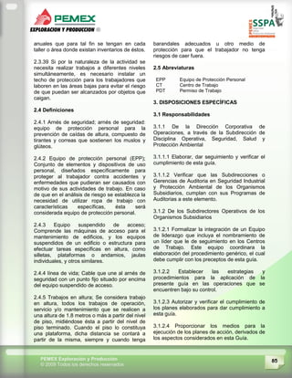 85PEMEX Exploración y Producción
© 2009 Todos los derechos reservados
anuales que para tal fin se tengan en cada
taller o área donde existan inventarios de éstos.
2.3.39 Si por la naturaleza de la actividad se
necesita realizar trabajos a diferentes niveles
simultáneamente, es necesario instalar un
techo de protección para los trabajadores que
laboren en las áreas bajas para evitar el riesgo
de que puedan ser alcanzados por objetos que
caigan.
2.4 Definiciones
2.4.1 Arnés de seguridad; arnés de seguridad:
equipo de protección personal para la
prevención de caídas de altura, compuesto de
tirantes y correas que sostienen los muslos y
glúteos.
2.4.2 Equipo de protección personal (EPP);
Conjunto de elementos y dispositivos de uso
personal, diseñados específicamente para
proteger al trabajador contra accidentes y
enfermedades que pudieran ser causados con
motivo de sus actividades de trabajo. En caso
de que en el análisis de riesgo se establezca la
necesidad de utilizar ropa de trabajo con
características específicas, ésta será
considerada equipo de protección personal.
2.4.3 Equipo suspendido de acceso;
Comprende las máquinas de acceso para el
mantenimiento de edificios, y los equipos
suspendidos de un edificio o estructura para
efectuar tareas específicas en altura, como
silletas, plataformas o andamios, jaulas
individuales, y otros similares.
2.4.4 línea de vida; Cable que une al arnés de
seguridad con un punto fijo situado por encima
del equipo suspendido de acceso.
2.4.5 Trabajos en altura; Se considera trabajo
en altura, todos los trabajos de operación,
servicio y/o mantenimiento que se realicen a
una altura de 1.8 metros o más a partir del nivel
de piso, midiéndose ésta a partir del nivel de
piso terminado. Cuando el piso lo constituya
una plataforma, dicha distancia se contará a
partir de la misma, siempre y cuando tenga
barandales adecuados u otro medio de
protección para que el trabajador no tenga
riesgos de caer fuera.
2.5 Abreviaturas
EPP Equipo de Protección Personal
CT Centro de Trabajo
PDT Permiso de Trabajo
3. DISPOSICIONES ESPECÍFICAS
3.1 Responsabilidades
3.1.1 De la Dirección Corporativa de
Operaciones, a través de la Subdirección de
Disciplina Operativa, Seguridad, Salud y
Protección Ambiental
3.1.1.1 Elaborar, dar seguimiento y verificar el
cumplimiento de esta guía.
3.1.1.2 Verificar que las Subdirecciones o
Gerencias de Auditoria en Seguridad Industrial
y Protección Ambiental de los Organismos
Subsidiarios, cumplan con sus Programas de
Auditorias a este elemento.
3.1.2 De los Subdirectores Operativos de los
Organismos Subsidiarios
3.1.2.1 Formalizar la integración de un Equipo
de liderazgo que incluya el nombramiento de
un líder que le de seguimiento en los Centros
de Trabajo. Este equipo coordinara la
elaboración del procedimiento genérico, el cual
debe cumplir con los preceptos de esta guía.
3.1.2.2 Establecer las estrategias y
procedimientos para la aplicación de la
presente guía en las operaciones que se
encuentren bajo su control.
3.1.2.3 Autorizar y verificar el cumplimiento de
los planes elaborados para dar cumplimiento a
esta guía.
3.1.2.4 Proporcionar los medios para la
ejecución de los planes de acción, derivados de
los aspectos considerados en esta Guía.
 