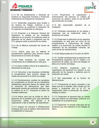 86PEMEX Exploración y Producción
© 2009 Todos los derechos reservados
3.1.3 De los Subdirectores y Gerentes de
Auditoria en Seguridad Industrial y Protección
Ambiental de los Organismos Subsidiarios
3.1.3.1 Desarrollar programas para Auditar a
los Centros de Trabajo, conforme a sus
procedimientos de auditorías la aplicación de
los aspectos considerados en esta guía.
3.1.3.2 Presentar a la Dirección General del
Organismo el análisis de los resultados
obtenidos en el proceso de auditorías sobre la
aplicación de los planes y programas que los
CT’s apliquen sobre la prevención de caídas.
3.1.4 De la Máxima Autoridad del Centro de
Trabajo
3.1.4.1 Instruir para que se elabore el
procedimiento específico para prevenir caídas
del personal en el centro de trabajo.
3.1.4.2 Pedir rendición de cuentas del
cumplimiento de lo establecido en esta guía.
3.1.4.3 Hacer análisis críticos de la aplicación y
efectividad de esta guía.
3.1.4.4 Comunicar a las empresas contratistas
el procedimiento para prevenir riesgos de
caídas del personal en el centro de trabajo.
3.1.4.5 Periódicamente, analizar los resultados
de cumplimiento en función de los indicadores
establecidos apoyando planes de trabajo para
la corrección de desviaciones que sean
detectadas durante las auditorías internas, que
se realicen en el CT, incluyendo el diseño de
medidas sistémicas.
3.1.4.6 Instruir para que se Audite en sitio la
aplicación de la presente guía, para demostrar
compromiso visible, dar ejemplo a la
organización y fijar el estándar de expectativas.
3.1.4.7 Asignar los recursos e infraestructura
necesaria para que se aplique adecuadamente
lo establecido en esta guía.
3.1.4.8 Proporcionar la capacitación y
entrenamiento del personal en materia de
prevención de caídas y sobre el uso del EPP
para protección de caídas.
3.1.5 Del responsable operativo de la
instalación
3.1.5.1 Participar activamente en los planes y
programas que se implemente sobre la
prevención de caídas.
3.1.5.2 Supervisar la aplicación de los aspectos
considerados en esta guía así como de los
procedimientos e instrucciones de trabajo
realitos a la prevención de caídas durante la
realización de las actividades rutinarias, así
como de las de mantenimiento.
3.1.6 Del Responsable de la Función de SSPA
3.1.6.1 Auditar periódicamente la aplicación del
Procedimiento específico del CT relativo a la
prevención de caídas, así como de trabajos en
altura en el centro de trabajo.
3.1.6.2 Elaborar programas para la
capacitación del personal con relación al uso
adecuado de los equipos y sistemas para la
protección de caídas.
3.1.7 Del responsable de la función de
Mantenimiento
3.1.7.1 Proporcionar el apoyo requerido a las
áreas que así lo soliciten, para cumplir con los
planes y programas que en el CT, se
implementen sobre la prevención de caídas y
trabajos en altura.
3.1.7.2 Supervisar al personal bajo su mando
para que realice sus actividades conforme a lo
establecido en la presente guía.
3.1.7.3 Supervisar el armado adecuado de los
andamios que sea utilizados en los trabajos en
altura.
 