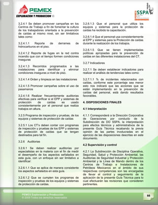 88PEMEX Exploración y Producción
© 2009 Todos los derechos reservados
3.2.4.1 Se deben promover campañas en los
Centros de Trabajo a fin de fomentar la cultura
de los trabajadores orientada a la prevención
de caídas al mismo nivel, sin ser limitativos
tales como:
3.2.4.1.1 Reporte de derrames de
hidrocarburos en el piso.
3.2.4.1.2 Reporte de fugas en la red contra
incendio que con el tiempo formen condiciones
inseguras
3.2.4.1.3 Recorridos programados a las
instalaciones para identificar y eliminar
condiciones inseguras a nivel de piso.
3.2.4.1.4 Orden y limpieza en las instalaciones
3.2.4.1.5 Promover campañas sobre el uso de
pasamanos
3.2.4.1.6 Realizar frecuentemente auditorias
efectivas para verificar si el EPP y sistemas de
protección de caídas es usado
consistentemente por el personal que realiza
trabajos en altura.
3.2.5 Programa de inspección y pruebas, de los
equipos y sistemas de protección de caídas
3.2.5.1 Los CT’s deben contar con programas
de inspección y pruebas de los EPP y sistemas
de protección de caídas que se tengan
destinados para tal fin.
3.2.6 Auditorias
3.2.6.1 Se deben realizar auditorías por
especialistas en la materia con el fin de medir
el desempeño de los aspectos señalados en
esta guía, con un enfoque sin ser limitativo a
identificar:
3.2.6.1.1 Que se aplica de manera consistente
los aspectos señalados en esta guía.
3.2.6.1.2 Que se cumplen los programas de
inspección y pruebas de los equipos y sistemas
de protección de caídas.
3.2.6.1.3 Que el personal que utiliza los
equipos y sistemas para la protección de
caídas ha recibido la capacitación.
3.2.6.1.4 Que el personal usa consistentemente
el EPP y sistemas para la Protección de caídas
durante la realización de los trabajos.
3.2.6.1.5 Que se tienen implementadas
políticas apropiadas para la prevención de
caídas en las diferentes instalaciones del CT.
3.2.7 Indicadores
3.2.7.1 Se deben establecer indicadores para
realizar el análisis de tendencias tales como:
3.2.7.1.1 % de incidentes relacionados con
caídas, conforme este porcentaje sea menor
esto nos indicará que las acciones que se
están implementando en la prevención de
caídas del personal, está dando resultados
favorables.
4. DISPOSICIONES FINALES
4.1 Interpretación
4.1.1 Corresponderá a la Dirección Corporativa
de Operaciones por conducto de la
Subdirección de DO SSPA, la interpretación
para efectos técnicos y administrativos de la
presente Guía Técnica recabando la previa
opinión de las partes involucradas en el
ejercicio de las disposiciones descritas en este
documento.
4.2 Supervisión y control
4.2.1 La Subdirección de Disciplina Operativa,
Seguridad, Salud y Protección Ambiental, las
Auditorias de Seguridad Industrial y Protección
Ambiental y la Línea de Mando dentro de los
Centros de Trabajo e Instalaciones de
Petróleos Mexicanos en el ámbito de sus
respectivas competencias son las encargadas
de llevar el control y seguimiento de la
aplicación de la presente Guía Técnica para lo
cual efectuarán las revisiones que consideren
pertinentes.
 