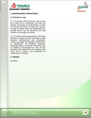 89PEMEX Exploración y Producción
© 2009 Todos los derechos reservados
5. DISPOSICIONES TRANSITORIAS
5.1 Entrada en vigor
5.1.1 La presente Guía entrará en vigor a partir
de la fecha de su autorización por parte del
Director Corporativo de Operaciones. A partir
de la fecha de emisión de esta Guía Técnica,
se deja sin efecto todas las disposiciones de
carácter interno que se relacionen con esta
materia y se opongan a la misma.
5.1.2 Cualquier área perteneciente a Petróleos
Mexicanos usuaria de este documento, puede
proponer modificaciones para actualizarlo,
mismas que deben ser enviadas oficialmente a
la Subdirección de Disciplina Operativa,
Seguridad Salud y Protección Ambiental, para
su análisis e incorporación en caso de que
procedan. Este documento será revisado cada
cinco años o antes si las propuestas de
modificación lo ameritan.
6. ANEXOS
No aplica
 