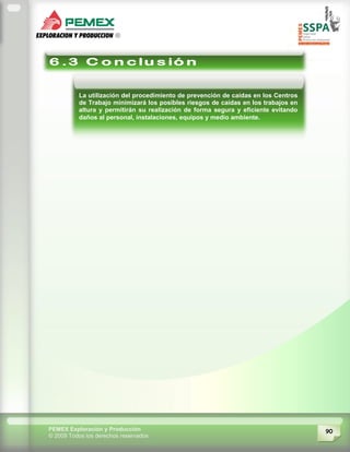 90PEMEX Exploración y Producción
© 2009 Todos los derechos reservados
La utilización del procedimiento de prevención de caídas en los Centros
de Trabajo minimizará los posibles riesgos de caídas en los trabajos en
altura y permitirán su realización de forma segura y eficiente evitando
daños al personal, instalaciones, equipos y medio ambiente.
 