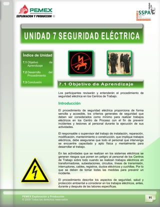 91PEMEX Exploración y Producción
© 2009 Todos los derechos reservados
Índice de Unidad
7.1 Objetivo de
Aprendizaje
7.2 Desarrollo del
Procedimiento
7.3 Conclusión
Los participantes revisarán y entenderán el procedimiento de
seguridad eléctrica en los Centros de Trabajo.
Introducción
El procedimiento de seguridad eléctrica proporciona de forma
sencilla y accesible, los criterios generales de seguridad que
deben ser considerados como mínimo para realizar trabajos
eléctricos en los Centro de Proceso con el fin de prevenir
incidentes y lesiones al personal durante la ejecución de sus
actividades.
El responsable o supervisor del trabajo de instalación, reparación,
modificación, mantenimiento o construcción, que implique trabajos
eléctricos, debe asegurarse que todo el personal que intervenga
se encuentre capacitado y apto física y mentalmente para
desarrollar el trabajo.
En las actividades que se realizan en los sistemas eléctricos se
generan riesgos que ponen en peligro al personal de los Centros
de Trabajo sobre todo cuando se realizan trabajos eléctricos en
transformadores, subestaciones, circuitos, líneas de transmisión,
interruptores, cables, registros, ductos eléctricos y cuchillas. Por lo
que se deben de tomar todas las medidas para prevenir un
incidente.
El procedimiento describe los aspectos de seguridad, salud y
protección ambiental a considerar en los trabajos eléctricos, antes,
durante y después de las labores específicas.
 