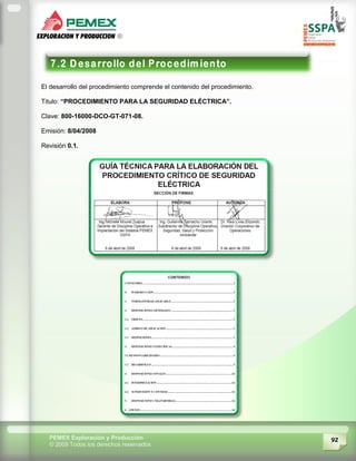 92PEMEX Exploración y Producción
© 2009 Todos los derechos reservados
El desarrollo del procedimiento comprende el contenido del procedimiento.
Titulo: “PROCEDIMIENTO PARA LA SEGURIDAD ELÉCTRICA”.
Clave: 800-16000-DCO-GT-071-08.
Emisión: 8/04/2008
Revisión 0.1.
 
