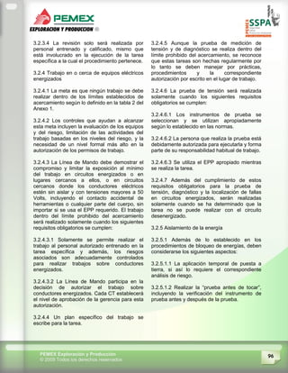 96PEMEX Exploración y Producción
© 2009 Todos los derechos reservados
3.2.3.4 La revisión solo será realizada por
personal entrenado y calificado, mismo que
está involucrado en la ejecución de la tarea
específica a la cual el procedimiento pertenece.
3.2.4 Trabajo en o cerca de equipos eléctricos
energizados
3.2.4.1 La meta es que ningún trabajo se debe
realizar dentro de los límites establecidos de
acercamiento según lo definido en la tabla 2 del
Anexo 1.
3.2.4.2 Los controles que ayudan a alcanzar
esta meta incluyen la evaluación de los equipos
y del riesgo, limitación de las actividades del
trabajo basadas en los niveles del riesgo, y la
necesidad de un nivel formal más alto en la
autorización de los permisos de trabajo.
3.2.4.3 La Línea de Mando debe demostrar el
compromiso y limitar la exposición al mínimo
del trabajo en circuitos energizados o en
lugares cercanos a ellos, o en circuitos
cercanos donde los conductores eléctricos
estén sin aislar y con tensiones mayores a 50
Volts, incluyendo el contacto accidental de
herramientas o cualquier parte del cuerpo, sin
importar si se usa el EPP requerido. El trabajo
dentro del límite prohibido del acercamiento
será realizado solamente cuando los siguientes
requisitos obligatorios se cumplen:
3.2.4.3.1 Solamente se permite realizar el
trabajo al personal autorizado entrenado en la
tarea específica y además, los riesgos
asociados son adecuadamente controlados
para realizar trabajos sobre conductores
energizados.
3.2.4.3.2 La Línea de Mando participa en la
decisión de autorizar el trabajo sobre
conductores energizados. Cada CT establecerá
el nivel de aprobación de la gerencia para esta
autorización.
3.2.4.4 Un plan específico del trabajo se
escribe para la tarea.
3.2.4.5 Aunque la prueba de medición de
tensión y de diagnóstico se realiza dentro del
límite prohibido del acercamiento, se reconoce
que estas tareas son hechas regularmente por
lo tanto se deben manejar por prácticas,
procedimientos y la correspondiente
autorización por escrito en el lugar de trabajo.
3.2.4.6 La prueba de tensión será realizada
solamente cuando los siguientes requisitos
obligatorios se cumplen:
3.2.4.6.1 Los instrumentos de prueba se
seleccionan y se utilizan apropiadamente
según lo establecido en las normas.
3.2.4.6.2 La persona que realiza la prueba está
debidamente autorizada para ejecutarla y forma
parte de su responsabilidad habitual de trabajo.
3.2.4.6.3 Se utiliza el EPP apropiado mientras
se realiza la tarea.
3.2.4.7 Además del cumplimiento de estos
requisitos obligatorios para la prueba de
tensión, diagnóstico y la localización de fallas
en circuitos energizados, serán realizadas
solamente cuando se ha determinado que la
tarea no se puede realizar con el circuito
desenergizado.
3.2.5 Aislamiento de la energía
3.2.5.1 Además de lo establecido en los
procedimientos de bloqueo de energías, deben
considerarse los siguientes aspectos:
3.2.5.1.1 La aplicación temporal de puesta a
tierra, si así lo requiere el correspondiente
análisis de riesgo.
3.2.5.1.2 Realizar la “prueba antes de tocar”,
incluyendo la verificación del instrumento de
prueba antes y después de la prueba.
 