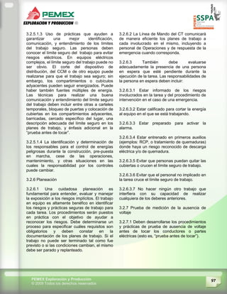 97PEMEX Exploración y Producción
© 2009 Todos los derechos reservados
3.2.5.1.3 Uso de prácticas que ayuden a
garantizar una mejor identificación,
comunicación, y entendimiento de los límites
del trabajo seguro. Las personas deben
conocer el límite seguro del trabajo para evitar
riesgos eléctricos. En equipos eléctricos
complejos, el límite seguro del trabajo puede no
ser obvio. El corte del dispositivo de
distribución, del CCM o de otro equipo puede
realizarse para que el trabajo sea seguro; sin
embargo, los compartimientos o cubículos
adyacentes pueden seguir energizados. Puede
haber también fuentes múltiples de energía.
Las técnicas para realizar una buena
comunicación y entendimiento del límite seguro
del trabajo deben incluir entre otras a carteles
temporales, bloqueo de puertas y colocación de
cubiertas en los compartimientos adyacentes,
barricadas, cercado específico del lugar, una
descripción adecuada del límite seguro en los
planes de trabajo, y énfasis adicional en la
“prueba antes de tocar”.
3.2.5.1.4 La identificación y determinación de
los responsables para el control de energías
peligrosas durante la construcción, pre-puesta
en marcha, cese de las operaciones,
mantenimiento, y otras situaciones en las
cuales la responsabilidad por los controles
puede cambiar.
3.2.6 Planeación
3.2.6.1 Una cuidadosa planeación es
fundamental para entender, evaluar y manejar
la exposición a los riesgos implícitos. El trabajo
en equipo es altamente benéfico en identificar
los riesgos y prácticas seguras de trabajo para
cada tarea. Los procedimientos serán puestos
en práctica con el objetivo de ayudar a
reconocer los riesgos. Debe determinarse un
proceso para especificar cuáles requisitos son
obligatorios y deben constar en la
documentación de los planes de trabajo. Si el
trabajo no puede ser terminado tal como fue
previsto o si las condiciones cambian, el mismo
debe ser parado y replanteado.
3.2.6.2 La Línea de Mando del CT comunicará
de manera eficiente los planes de trabajo a
cada involucrado en el mismo, incluyendo a
personal de Operaciones y de respuesta de la
emergencia cuando corresponda.
3.2.6.3 También debe evaluarse
adecuadamente la presencia de una persona
en espera que esté pendiente durante la
ejecución de la tarea. Las responsabilidades de
la persona en espera deben incluir:
3.2.6.3.1 Estar informado de los riesgos
involucrados en la tarea y del procedimiento de
intervención en el caso de una emergencia.
3.2.6.3.2 Estar calificado para cortar la energía
al equipo en el que se está trabajando.
3.2.6.3.3 Estar preparado para activar la
alarma.
3.2.6.3.4 Estar entrenado en primeros auxilios
(ejemplos: RCP, o tratamiento de quemaduras)
donde haya un riesgo reconocido de descarga
eléctrica y/o de quemadura.
3.2.6.3.5 Evitar que personas puedan quitar las
cubiertas o crucen el límite seguro de trabajo.
3.2.6.3.6 Evitar que el personal no implicado en
la tarea cruce el límite seguro de trabajo.
3.2.6.3.7 No hacer ningún otro trabajo que
interfiera con su capacidad de realizar
cualquiera de los deberes anteriores.
3.2.7 Prueba de medición de la ausencia de
voltaje
3.2.7.1 Deben desarrollarse los procedimientos
y prácticas de prueba de ausencia de voltaje
antes de tocar los conductores o partes
eléctricas (esto es, “prueba antes de tocar”).
 