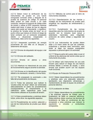 98PEMEX Exploración y Producción
© 2009 Todos los derechos reservados
3.2.7.2 Deben incluir la verificación de los
instrumentos de prueba en una fuente
energizada conocida antes y después de la
prueba de ausencia de voltaje. El personal
debe probar en cada circuito y en cada
conductor, siempre la ausencia de voltaje antes
de tocarlo y utilizar el EPP requerido mientras
realiza esta tarea. A pesar de que en algunos
casos esto puede ser redundante o repetitivo,
la práctica de “prueba antes de tocar” es un
punto crítico que reduce al mínimo el riesgo de
tener contacto con un conductor energizado
debido a situaciones inesperadas e
imprevistas, tales como los siguientes:
3.2.7.2.1 Inesperado suministro de energía
proveniente de una falla en el bloqueo o
aislamiento del equipo.
3.2.7.2.2 Errores de etiquetado del equipo o del
circuito.
3.2.7.2.3 Errores del cableado.
3.2.7.2.4 Errores en planos u otros
documentos.
3.2.7.2.5 Abertura no intencional de una zona
de funcionamiento segura durante la actividad.
3.2.7.2.6 Errores en la identificación del equipo
debido a la orientación, simetría, o forma física.
3.2.7.2.7 Re energizado no autorizado u otra
falla del procedimiento de bloqueo.
3.2.7.3 Todas las personas que realizan la
“prueba antes de tocar” deben ser entrenadas
adecuadamente en todos los procedimientos
correspondientes. El entrenamiento y la
calificación serán específicos para cada
instrumento utilizado en la prueba de tensión.
3.2.7.4 Estos procedimientos y prácticas deben
incluir, entre otros, los siguientes aspectos:
3.2.7.5 Procedimientos de control, selección y
uso de los instrumentos de prueba que deben
incluir:
3.2.7.5.1 Métodos de control para el retiro de
instrumentos obsoletos.
3.2.7.5.2 Estandarización de las marcas y
modelos de los instrumentos de prueba para
simplificar los requisitos de entrenamiento y
calificación.
3.2.7.5.3 Cumplimiento de las normas
requeridas para los instrumentos de prueba de
acuerdo con la industria local actual y
estándares nacionales para integridad,
protección de sobre voltaje y seguridad del
usuario.
3.2.7.6 Los instrumentos de prueba deben
estar a la mano antes de que las cubiertas,
protectores o barreras sean removidos, para
evitar el dejar los equipos energizados
expuestos a personal ajeno a la actividad.
3.2.7.7 Ninguna parte del cuerpo debe cruzar el
umbral de las aberturas del recinto antes que el
instrumento de prueba.
3.2.7.8 Utilizar solo Instrumentos de una sola
función para reducir el riesgo de una lectura
errónea debido a errores de escala, u otros
errores que pueden ocurrir con los equipos
multi funciones.
3.2.8 Equipo de Protección Personal (EPP)
3.2.8.1 Deben desarrollarse los procedimientos
y prácticas para una adecuada selección,
aprobación, uso, disposición, almacenaje, y
mantenimiento de todo el equipo de protección
personal eléctrico.
3.2.9 Localización de fallas
3.2.9.1 Deben desarrollarse los procedimientos
y las prácticas seguras de trabajo para la
localización de fallas en sistemas eléctricos.
Estas prácticas deben acentuar las técnicas de
localización de fallas en condiciones de des
energizado y otras prácticas que reducen la
exposición a circuitos y conductores
energizados.
 