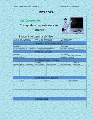 CARLOS DANIEL MARTINEZ TREJO 4.-E Manual de Procedimientos
BITACORA
CLC Corporation.
"La ayuda y disposición a su
alcance"
Bitácora de soporte técnico
FECHA DE ENTREGA: FECHA DE RECIBIDO: NO.REPORTE:
DATOS DEL TECNICO ENCARGADO:
NOMBRE: TELEFONO:_ _ _ _ _ _ _ _ _ _
GRADO Y GRUPO: 4.-E SOPORTE Y MTTO EQUIPO COMPUTO FIRMA DE RECIBIDO:___________
DATOS DEL CLIENTE
NOMBRE: TELEFONO:_ _ _ _ _ _ _ _ _ _
GRADO Y GRUPO: FIRMA DE ENTREGA:_____________
INFORMACION DEL EQUIPO
EQUIPO MARCA Y MODELO
SISTEMA
OPERACTIVO PROCESADOR MEMORIA RAM
TARJETA
PRINCIPAL
DIAGNOSTICO DEL EQUIPO
FALLA CAUSA SOLUNCION
OBSERVACION
 