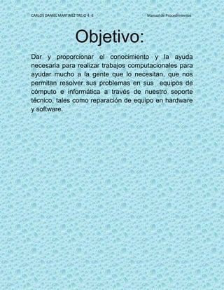 CARLOS DANIEL MARTINEZ TREJO 4.-E Manual de Procedimientos
Objetivo:
Dar y proporcionar el conocimiento y la ayuda
necesaria para realizar trabajos computacionales para
ayudar mucho a la gente que lo necesitan, que nos
permitan resolver sus problemas en sus equipos de
cómputo e informática a través de nuestro soporte
técnico, tales como reparación de equipo en hardware
y software.
 