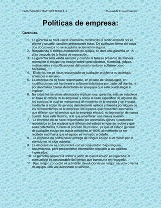 CARLOS DANIEL MARTINEZ TREJO 4.-E Manual de Procedimientos
Políticas de empresa:
Garantías.
1. La garantía se hará valida solamente mostrando el recibo firmado por el
cliente y usuario, también presentando ticket. De cualquier forma sin estos
dos documentos no se aceptara reclamación alguna.
2. Respetando el tiempo establecido de quejas, se dará una garantía de 15
días después de la fecha de reparación.
3. La garantía será válida siempre y cuando la falla se presente de manera
normal en el equipo (no incluye sobre corto eléctrico, humedad, golpes,
instalaciones y modificaciones del usuario tanto en software como
hardware).
4. El técnico no se hace responsable de cualquier problema no acordado
antes por el usuario.
5. La empresa no se hace responsable, en el caso de videojuegos, en
modificaciones por hardware o software solicitados por parte del cliente, ni
por anomalías futuras detectadas en el equipo que esto pueda llegar a
implicar.
6. No todos los servicios efectuados implican una garantía, esta se establece
en base a criterio de la empresa y sobre el caso específico de algunos de
los equipos, lo cual se mencionará al momento de la entrega y se avalará
mediante la orden de servicio debidamente sellada y firmada por alguno de
los representantes de la empresa; los equipos que presenten anomalías
que difieran con el servicio que la empresa efectuó, no ingresaran de nueva
cuenta bajo este término, a lo que ameritaran una nueva revisión.
7. La empresa no se hace responsable por anomalías ajenas o problemas
reportados en los equipos que difieran del estado en que se recibió y que
sean detectadas durante el proceso de revisión, ya que el estado general
de cualquier equipo no puede percibirse al 100% al momento de ser
recibido sino hasta que el equipo es revisado a detalle.
8. La empresa no podrá hacer entrega de ningún equipo si el monto por el
servicio no ha sido cubierto.
9. La empresa no se comunicará con el consumidor bajo ninguna
circunstancia, para proporcionar información respecto a los equipos
ingresados.
10. La garantía empieza a correr a partir de que el equipo es reparado, el
consumidor es responsable del tiempo que transcurra en recogerlo.
11. Bajo ningún concepto se admitirán devoluciones en ningún servicio o venta
de equipo, una vez autorizado el servicio.
 