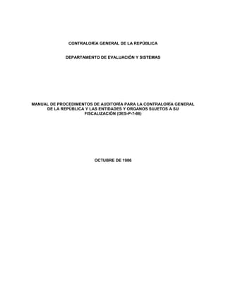 CONTRALORÍA GENERAL DE LA REPÚBLICA 
DEPARTAMENTO DE EVALUACIÓN Y SISTEMAS 
MANUAL DE PROCEDIMENTOS DE AUDITORÍA PARA LA CONTRALORÍA GENERAL 
DE LA REPÚBLICA Y LAS ENTIDADES Y ORGANOS SUJETOS A SU 
FISCALIZACIÓN (DES-P-7-86) 
OCTUBRE DE 1986 
 