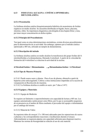 100
6.13 FOSFATASA ALCALINA : CINÉTICA OPTIMIZADA-
DIETANOLAMINA
6.13.1 Presentación
La fosfatasa alcalina cataliza bioquímicamentela hidrólisis de monoésteres de fosfato
orgánicos en medio alcalino. Se encuentra distribuida en hígado, hueso, placenta,
intestino, riñón. Su importancia diagnóstica está dirigida al área hepato-biliar y ósea,
por tener mayor concentración en dichos tejidos.
6.13.2 Principio del Procedimiento
Tan igual como en otras determinaciones enzimáticas, existen diversos procedimientos
para la determinación de su actividad. Sin embargo, optamos por el método cinético
optimizado a 405 nm, utilizado un tampón de dietanolamina.
6.13.3 Descripción del método
La fosfatasa alcalina cataliza en medio alcalino la transferencia del grupo fosfato del 4-
nitrofenilfosfato a la dietanolamina, liberando 4-nitofenol. A partir de la velocidad de
formación del 4-nitrofenol se relaciona la actividad de la enzima.
4-Nitrofenil fosfato + Dietanolamina Dietanolamina-fosfato + 4-Nitrofenol
6.13.4 Tipo de Muestra Primaria
6.13.4.1 Puede usarse suero y plasma . Para el uso de plasma, obtenerla a partir de
heparina como anticoagulante. Ceñirse a otras instrucciones impartidas en la sección de
venopunción en Recolección de muestras.
6.13.4.2 La fosfatasa alcalina es estable en suero por 7 días a 2-8°C.
6.13.5 Equipos y Materiales
6.13.5.1 Equipo de Medición
Se requiere un fotómetro o espectrofotómetro con capacidad de lectura a 405 nm. Los
equipos automatizados suelen poseer estos filtros, por lo que es aconsejable asegurarse
de su presencia en el tambor de filtros mediante el proveedor del equipo o informándose
por el catálogo del mismo.
6.13.5.2 Material de Vidrio
Se requieren tubos de ensayo( 13 x 100 mm) adecuados para las separaciones de sueros
o plasmas y las correspondientes reacciones e incubaciones durante el ensayo.
Adicionalmente se requieren pipetas con capacidad suficiente para dispensar reactivo.
Mantener las normas de bioseguridad en relación al uso de este material.
 