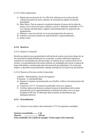 101
6.13.5.3 Otros implementos
a) Pipetas para recolección de 10 a 100 ul.Se utilizaran en la recolección del
volumen necesario de suero o plasma. Se aconsejan las pipetas con puntas
desechables.
b) Baño María : Para la respectiva incubación durante el ensayo de los tubos de
ensayo con la mezcla de suero o plasma y reactivo. Mantener controlado a 37°C.
Los sistemas automatizados y algunos semiautomatizados no requieren este
equipamiento.
c) Matraces, vasos de reacción, en el caso de preparación de reactivos.
d) Cubetas y accesorios propios de cada fotómetro o espectrofotómetro.
e) Reloj o timer.
6.13.6 Reactivos
6.13.6.1 Reactivo Comercial
Resulta una práctica muy generalizada la utilización de reactivos provistos dentro de un
kit comercial de amplia distribución en el mercado. La única indicación sugerida es
mantener las recomendaciones del proveedor, en relación al uso y preservación de los
mismos. Los procedimientos del ensayo deberan ser trasladados por escrito a manera de
hojas individuales, constituyendo parte del manual de procedimientos. En el presente
acápite, se describirá el procedimiento estándar utilizado por la mayoría de proveedores.
6.13.6.2 Reactivos Provistos en Kits Comerciales
a) Buffer : Dietanolamina, cloruro de magnesio.
b) Sustrato : 4- nitrofenilfosfato.
d) Preparar el sustrato reconstituyendo con el buffer. Ceñirse a las instrucciones del
fabricante.
e) Conservar a 2-8 °C. El sustrato reconstituido varía en su vigencia.
f) Verificar indicios de deterioro mediante lecturas de absorbancia del sustrato
reconstituido con el espectrofotómetro o fotómetro llevado a cero con agua
destilada (a 405 nm). El fabricante dará las pautas de absorbancias que
impliquen deterioro.
6.13.7 Procedimientos
a) Colocar en una cubeta o tubo mantenido a 37°C las siguientes cantidades:
Sustrato reconstituido.......... 1 ml
Muestra .......................... 0.02 ml
Estas cantidades son a modo de ejemplo. Varían según el kit comercial.
 