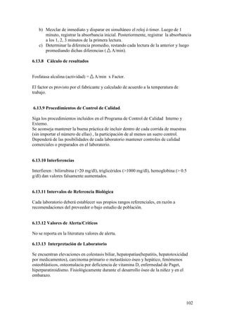 102
b) Mezclar de inmediato y disparar en simultáneo el reloj ó timer. Luego de 1
minuto, registrar la absorbancia inicial. Posteriormente, registrar la absorbancia
a los 1, 2, 3 minutos de la primera lectura.
c) Determinar la diferencia promedio, restando cada lectura de la anterior y luego
promediando dichas diferencias ( A/min).
6.13.8 Cálculo de resultados
Fosfatasa alcalina (actividad) = A/min x Factor.
El factor es provisto por el fabricante y calculado de acuerdo a la temperatura de
trabajo.
6.13.9 Procedimientos de Control de Calidad.
Siga los procedimientos incluidos en el Programa de Control de Calidad Interno y
Externo.
Se aconseja mantener la buena práctica de incluir dentro de cada corrida de muestras
(sin importar el número de ellas) , la participación de al menos un suero control.
Dependerá de las posibilidades de cada laboratorio mantener controles de calidad
comerciales o preparados en el laboratorio.
6.13.10 Interferencias
Interfieren : bilirrubina (>20 mg/dl), triglicéridos (>1000 mg/dl), hemoglobina (> 0.5
g/dl) dan valores falsamente aumentados.
6.13.11 Intervalos de Referencia Biológica
Cada laboratorio deberá establecer sus propios rangos referenciales, en razón a
recomendaciones del proveedor o bajo estudio de población.
6.13.12 Valores de Alerta/Críticos
No se reporta en la literatura valores de alerta.
6.13.13 Interpretación de Laboratorio
Se encuentran elevaciones en colestasis biliar, hepatopatías(hepatitis, hepatotoxicidad
por medicamentos), carcinoma primario o metastásico óseo y hepático, fenómenos
osteoblásticos, osteomalacia por deficiencia de vitamina D, enfermedad de Paget,
hiperparatiroidismo. Fisiológicamente durante el desarrollo óseo de la niñez y en el
embarazo.
 