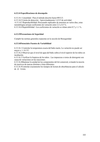 103
6.13.14 Especificaciones de desempeño
6.13.14.1 Linealidad : Para el método descrito hasta 690 U/l.
6.13.14.2 Límite de detección : Aproximadamente 1.6 U/l de actividad.
6.13.14.3 Reproducibilidad: Procesando replicados de muestras en varios días, estas
metodologías arrojan coeficientes de variación entre 2.2 a 4.5 %.
6.13.14.4 Repetitibilidad : Los coeficientes de variación se sitúan entre 0.7 y 1.1 %.
6.13.15Precauciones de Seguridad
Cumplir las normas generales expuestas en la sección de Bioseguridad
6.13.16Potenciales Fuentes de Variabilidad
6.13.16.1 Controlar la temperatura exacta del baño maría. La variación no puede ser
mayor a +/- 0.1°C.
6.13.16.2 Observar que el nivel de agua del baño cubra el nivel superior de los tubos en
incubación.
6.13.16.3 Verificar la limpieza de los tubos . Las impurezas o restos de detergente son
causa de variaciones en las reacciones.
6.13.16.4Mantener la unidad de los componentes del kit comercial, evitando la mezcla
de reactivos de marcas distintas o lotes diferentes.
6.13.16.5Controlar exactamente los tiempos de lectura de absorbancias para el cálculo
de A/min.
 